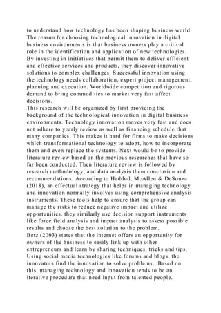 to understand how technology has been shaping business world.
The reason for choosing technological innovation in digital
business environments is that business owners play a critical
role in the identification and application of new technologies.
By investing in initiatives that permit them to deliver efficient
and effective services and products, they discover innovative
solutions to complex challenges. Successful innovation using
the technology needs collaboration, expert project management,
planning and execution. Worldwide competition and rigorous
demand to bring commodities to market very fast affect
decisions.
This research will be organized by first providing the
background of the technological innovation in digital business
environments. Technology innovation moves very fast and does
not adhere to yearly review as well as financing schedule that
many companies. This makes it hard for firms to make decisions
which transformational technology to adopt, how to incorporate
them and even replace the systems. Next would be to provide
literature review based on the previous researches that have so
far been conducted. Then literature review is followed by
research methodology, and data analysis them conclusion and
recommendations. According to Haddud, McAllen & DeSouza
(2018), an effectual strategy that helps in managing technology
and innovation normally involves using comprehensive analysis
instruments. These tools help to ensure that the group can
manage the risks to reduce negative impact and utilize
opportunities. they similarly use decision support instruments
like force field analysis and impact analysis to assess possible
results and choose the best solution to the problem.
Betz (2003) states that the internet offers an opportunity for
owners of the business to easily link up with other
entrepreneurs and learn by sharing techniques, tricks and tips.
Using social media technologies like forums and blogs, the
innovators find the innovation to solve problems. Based on
this, managing technology and innovation tends to be an
iterative procedure that need input from talented people.
 
