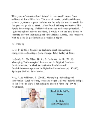 The types of sources that I intend to use would come from
online and local libraries. The use of books, published theses,
scholarly journals, peer reviews on the subject matter would be
the greatest place to start. I also found primary resources like
Apple Inc company, Unilever that makes reference practical. If
I get enough resources and time, I would visit the two firms to
identify current technological innovations. Lastly, this research
will be used or presented as a research paper.
References
Betz, F. (2003). Managing technological innovation:
competitive advantage from change. John Wiley & Sons.
Haddud, A., McAllen, D. K., & DeSouza, A. R. (2018).
Managing Technological Innovation in Digital Business
Environments. In Marktorientiertes Produkt-und
Produktionsmanagement in digitalen Umwelten (pp. 47-60).
Springer Gabler, Wiesbaden.
Kay, J., & Willman, P. (2018). Managing technological
innovation: Architecture, trust and organizational relationships
in the firm. In New Technologies and the Firm (pp. 19-35).
Routledge.
 