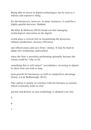 Being able to invest in digital technologies can be seen as a
tedious and expensive thing
for the businesses, however, in many instances, it could be a
highly gainful decision. Haddud,
McAllen & DeSouza (2018) found out that managing
technological innovation in the digital
world plays a critical role in streamlining the processes,
enhance production, increase efficiency
and effectiveness and save firms’ money. It may be hard to
adopt new technology, particularly
when the firm is presently performing optimally because the
reason could be “why to fix
something that is still intact?’ nevertheless, investing in digital
in short term can lead to long
term growth for businesses as well as competitive advantage
(Chen, Lin & McDonough, 2012).
This option is mainly to continue with the business as normal,
which eventually leads to slow
growth and decline in case technology is adopted very fast.
5
6
7
 