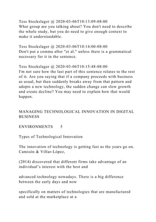 Tess Stockslager @ 2020-03-06T10:13:09-08:00
What group are you talking about? You don't need to describe
the whole study, but you do need to give enough context to
make it understandable.
Tess Stockslager @ 2020-03-06T10:14:00-08:00
Don't put a comma after "et al." unless there is a grammatical
necessary for it in the sentence.
Tess Stockslager @ 2020-03-06T10:15:48-08:00
I'm not sure how the last part of this sentence relates to the rest
of it. Are you saying that if a company proceeds with business
as usual, but then suddenly breaks away from that pattern and
adopts a new technology, the sudden change can slow growth
and create decline? You may need to explain how that would
happen.
MANAGING TECHNOLOGICAL INNOVATION IN DIGITAL
BUSINESS
ENVIRONMENTS 5
Types of Technological Innovation
The innovation of technology is getting fast as the years go on.
Camisón & Villar-López,
(2014) discovered that different firms take advantage of an
individual’s interest with the best and
advanced technology nowadays. There is a big difference
between the early days and now
specifically on matters of technologies that are manufactured
and sold at the marketplace at a
 