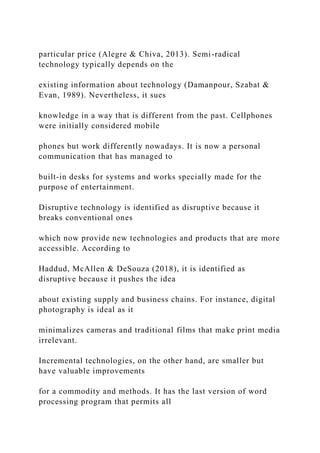 particular price (Alegre & Chiva, 2013). Semi-radical
technology typically depends on the
existing information about technology (Damanpour, Szabat &
Evan, 1989). Nevertheless, it sues
knowledge in a way that is different from the past. Cellphones
were initially considered mobile
phones but work differently nowadays. It is now a personal
communication that has managed to
built-in desks for systems and works specially made for the
purpose of entertainment.
Disruptive technology is identified as disruptive because it
breaks conventional ones
which now provide new technologies and products that are more
accessible. According to
Haddud, McAllen & DeSouza (2018), it is identified as
disruptive because it pushes the idea
about existing supply and business chains. For instance, digital
photography is ideal as it
minimalizes cameras and traditional films that make print media
irrelevant.
Incremental technologies, on the other hand, are smaller but
have valuable improvements
for a commodity and methods. It has the last version of word
processing program that permits all
 