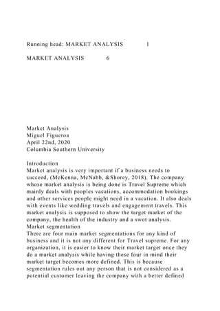 Running head: MARKET ANALYSIS 1
MARKET ANALYSIS 6
Market Analysis
Miguel Figueroa
April 22nd, 2020
Columbia Southern University
Introduction
Market analysis is very important if a business needs to
succeed, (McKenna, McNabb, &Shorey, 2018). The company
whose market analysis is being done is Travel Supreme which
mainly deals with peoples vacations, accommodation bookings
and other services people might need in a vacation. It also deals
with events like wedding travels and engagement travels. This
market analysis is supposed to show the target market of the
company, the health of the industry and a swot analysis.
Market segmentation
There are four main market segmentations for any kind of
business and it is not any different for Travel supreme. For any
organization, it is easier to know their market target once they
do a market analysis while having these four in mind their
market target becomes more defined. This is because
segmentation rules out any person that is not considered as a
potential customer leaving the company with a better defined
 