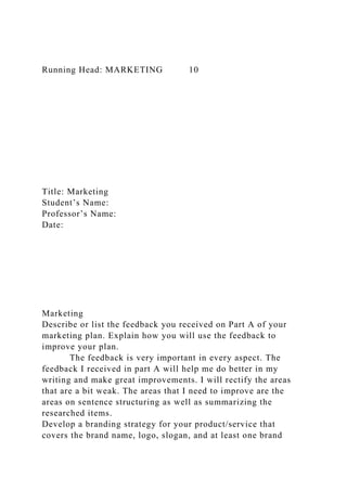 Running Head: MARKETING 10
Title: Marketing
Student’s Name:
Professor’s Name:
Date:
Marketing
Describe or list the feedback you received on Part A of your
marketing plan. Explain how you will use the feedback to
improve your plan.
The feedback is very important in every aspect. The
feedback I received in part A will help me do better in my
writing and make great improvements. I will rectify the areas
that are a bit weak. The areas that I need to improve are the
areas on sentence structuring as well as summarizing the
researched items.
Develop a branding strategy for your product/service that
covers the brand name, logo, slogan, and at least one brand
 