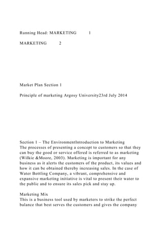 Running Head: MARKETING 1
MARKETING 2
Market Plan Section 1
Principle of marketing Argosy University23rd July 2014
Section 1 – The EnvironmentIntroduction to Marketing
The processes of presenting a concept to customers so that they
can buy the good or service offered is referred to as marketing
(Wilkie &Moore, 2003). Marketing is important for any
business as it alerts the customers of the product, its values and
how it can be obtained thereby increasing sales. In the case of
Water Bottling Company, a vibrant, comprehensive and
expansive marketing initiative is vital to present their water to
the public and to ensure its sales pick and stay up.
Marketing Mix
This is a business tool used by marketers to strike the perfect
balance that best serves the customers and gives the company
 
