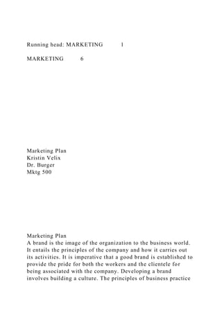 Running head: MARKETING 1
MARKETING 6
Marketing Plan
Kristin Velix
Dr. Burger
Mktg 500
Marketing Plan
A brand is the image of the organization to the business world.
It entails the principles of the company and how it carries out
its activities. It is imperative that a good brand is established to
provide the pride for both the workers and the clientele for
being associated with the company. Developing a brand
involves building a culture. The principles of business practice
 