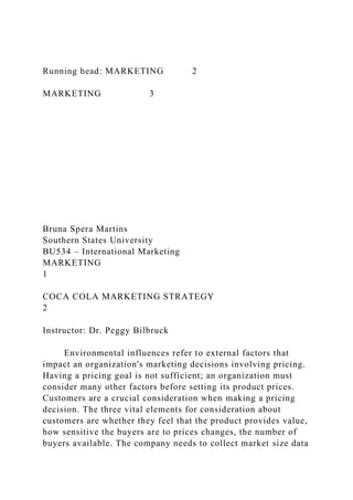 Running head: MARKETING 2
MARKETING 3
Bruna Spera Martins
Southern States University
BU534 – International Marketing
MARKETING
1
COCA COLA MARKETING STRATEGY
2
Instructor: Dr. Peggy Bilbruck
Environmental influences refer to external factors that
impact an organization's marketing decisions involving pricing.
Having a pricing goal is not sufficient; an organization must
consider many other factors before setting its product prices.
Customers are a crucial consideration when making a pricing
decision. The three vital elements for consideration about
customers are whether they feel that the product provides value,
how sensitive the buyers are to prices changes, the number of
buyers available. The company needs to collect market size data
 