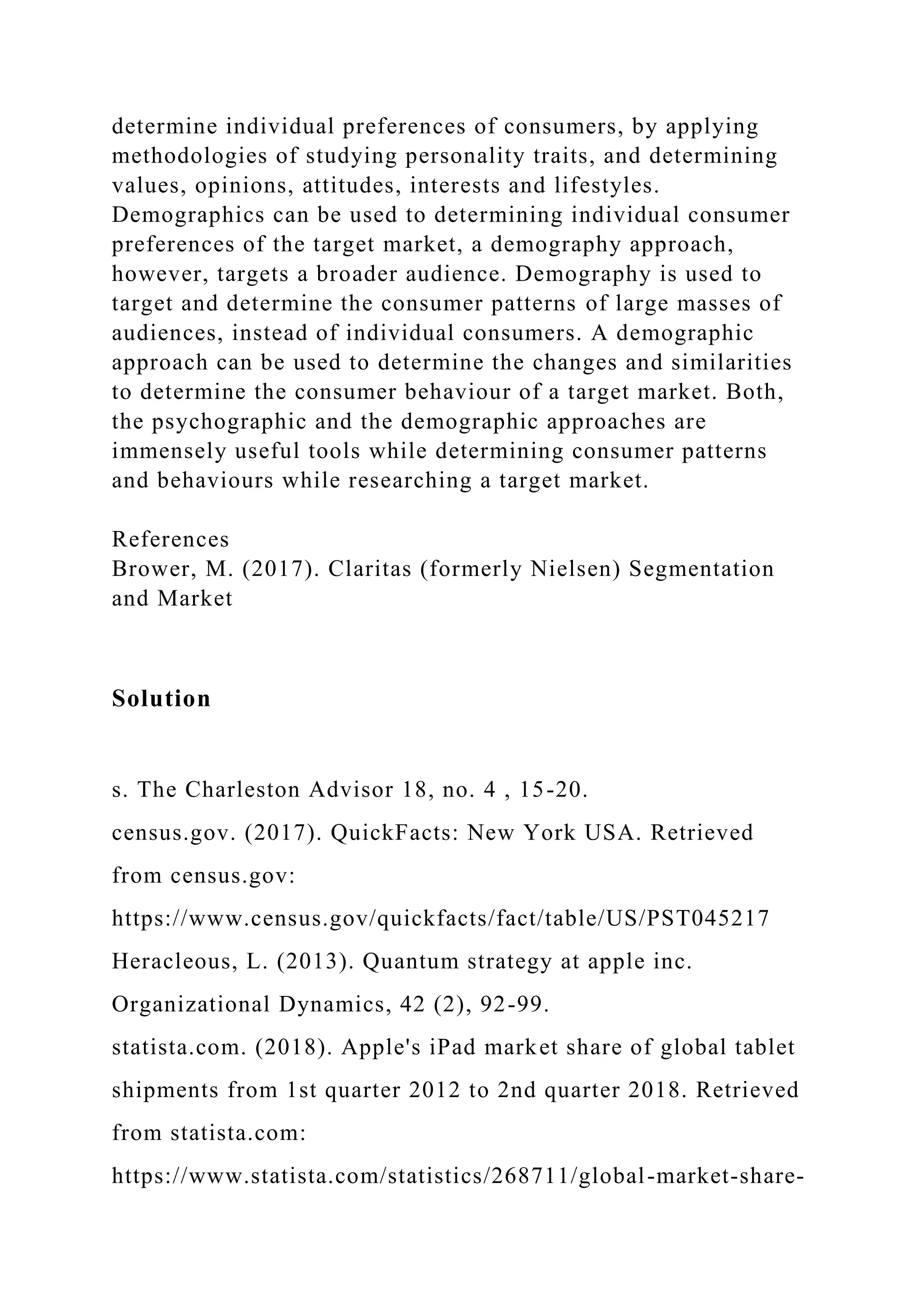 determine individual preferences of consumers, by applying
methodologies of studying personality traits, and determining
values, opinions, attitudes, interests and lifestyles.
Demographics can be used to determining individual consumer
preferences of the target market, a demography approach,
however, targets a broader audience. Demography is used to
target and determine the consumer patterns of large masses of
audiences, instead of individual consumers. A demographic
approach can be used to determine the changes and similarities
to determine the consumer behaviour of a target market. Both,
the psychographic and the demographic approaches are
immensely useful tools while determining consumer patterns
and behaviours while researching a target market.
References
Brower, M. (2017). Claritas (formerly Nielsen) Segmentation
and Market
Solution
s. The Charleston Advisor 18, no. 4 , 15-20.
census.gov. (2017). QuickFacts: New York USA. Retrieved
from census.gov:
https://www.census.gov/quickfacts/fact/table/US/PST045217
Heracleous, L. (2013). Quantum strategy at apple inc.
Organizational Dynamics, 42 (2), 92-99.
statista.com. (2018). Apple's iPad market share of global tablet
shipments from 1st quarter 2012 to 2nd quarter 2018. Retrieved
from statista.com:
https://www.statista.com/statistics/268711/global-market-share-
 