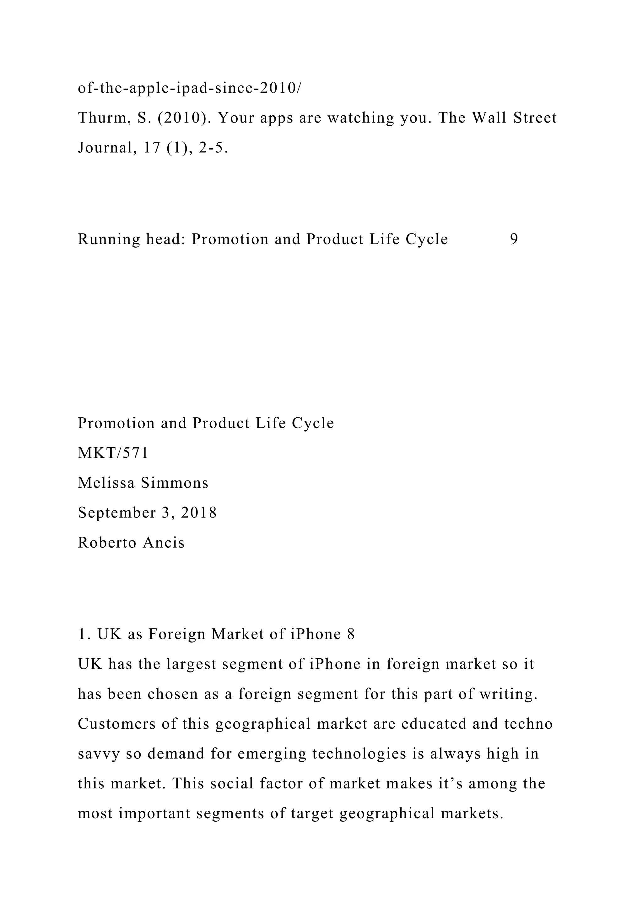 of-the-apple-ipad-since-2010/
Thurm, S. (2010). Your apps are watching you. The Wall Street
Journal, 17 (1), 2-5.
Running head: Promotion and Product Life Cycle 9
Promotion and Product Life Cycle
MKT/571
Melissa Simmons
September 3, 2018
Roberto Ancis
1. UK as Foreign Market of iPhone 8
UK has the largest segment of iPhone in foreign market so it
has been chosen as a foreign segment for this part of writing.
Customers of this geographical market are educated and techno
savvy so demand for emerging technologies is always high in
this market. This social factor of market makes it’s among the
most important segments of target geographical markets.
 