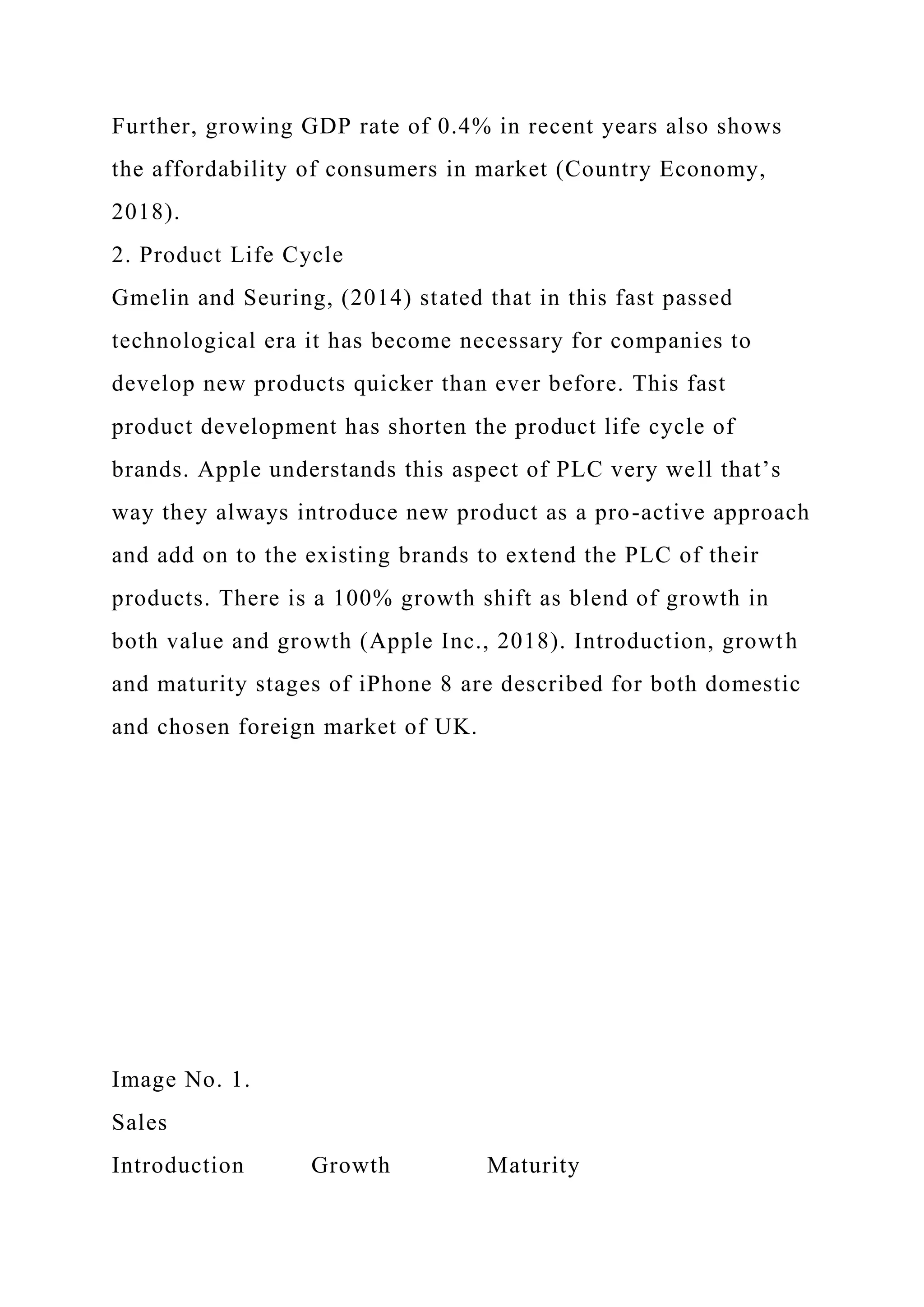 Further, growing GDP rate of 0.4% in recent years also shows
the affordability of consumers in market (Country Economy,
2018).
2. Product Life Cycle
Gmelin and Seuring, (2014) stated that in this fast passed
technological era it has become necessary for companies to
develop new products quicker than ever before. This fast
product development has shorten the product life cycle of
brands. Apple understands this aspect of PLC very well that’s
way they always introduce new product as a pro-active approach
and add on to the existing brands to extend the PLC of their
products. There is a 100% growth shift as blend of growth in
both value and growth (Apple Inc., 2018). Introduction, growth
and maturity stages of iPhone 8 are described for both domestic
and chosen foreign market of UK.
Image No. 1.
Sales
Introduction Growth Maturity
 