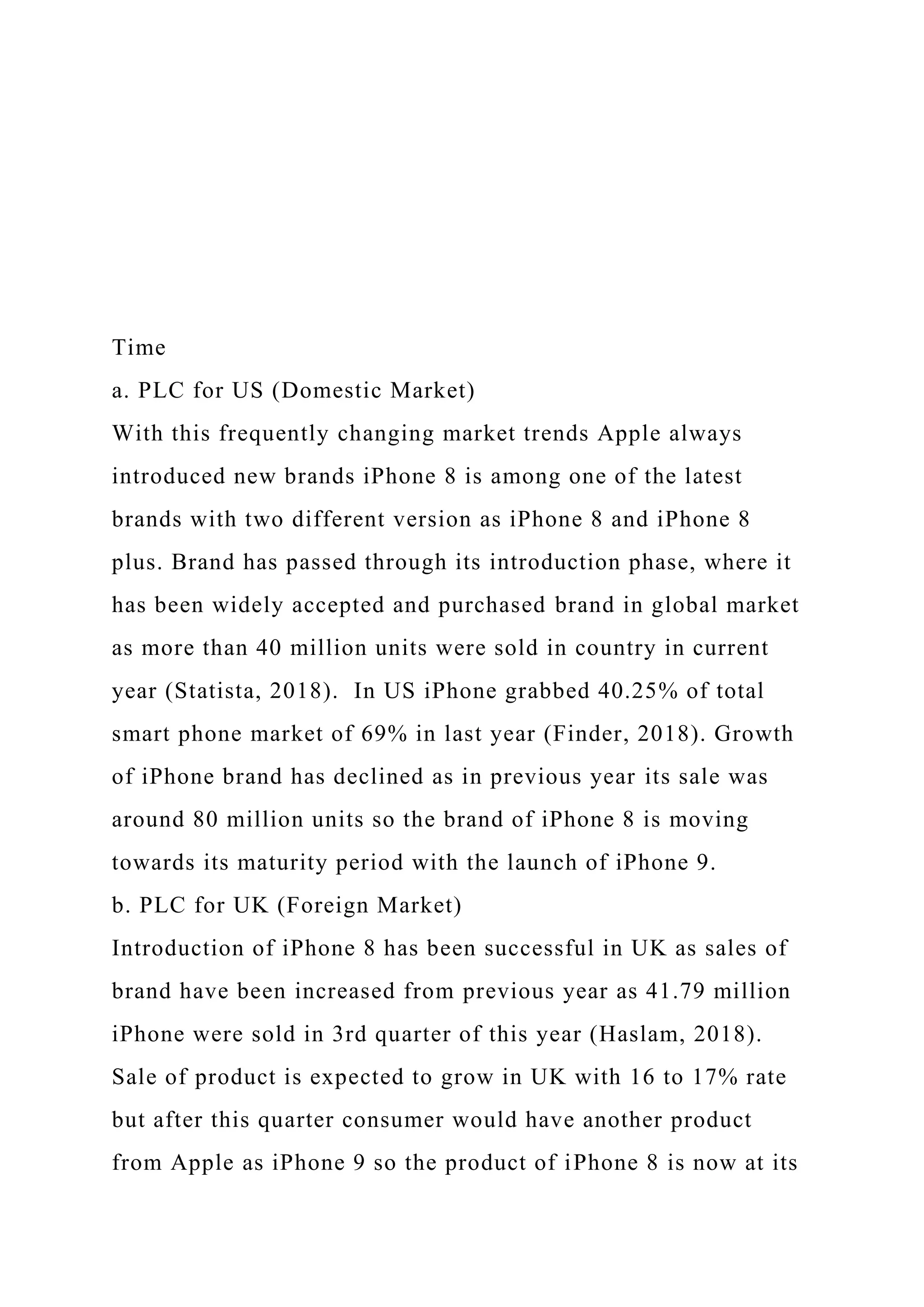 Time
a. PLC for US (Domestic Market)
With this frequently changing market trends Apple always
introduced new brands iPhone 8 is among one of the latest
brands with two different version as iPhone 8 and iPhone 8
plus. Brand has passed through its introduction phase, where it
has been widely accepted and purchased brand in global market
as more than 40 million units were sold in country in current
year (Statista, 2018). In US iPhone grabbed 40.25% of total
smart phone market of 69% in last year (Finder, 2018). Growth
of iPhone brand has declined as in previous year its sale was
around 80 million units so the brand of iPhone 8 is moving
towards its maturity period with the launch of iPhone 9.
b. PLC for UK (Foreign Market)
Introduction of iPhone 8 has been successful in UK as sales of
brand have been increased from previous year as 41.79 million
iPhone were sold in 3rd quarter of this year (Haslam, 2018).
Sale of product is expected to grow in UK with 16 to 17% rate
but after this quarter consumer would have another product
from Apple as iPhone 9 so the product of iPhone 8 is now at its
 