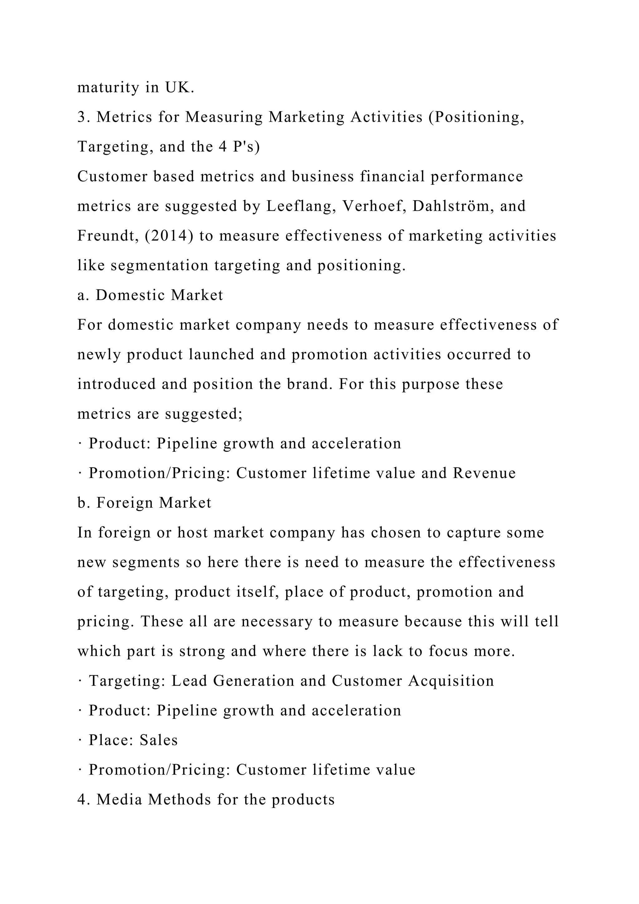maturity in UK.
3. Metrics for Measuring Marketing Activities (Positioning,
Targeting, and the 4 P's)
Customer based metrics and business financial performance
metrics are suggested by Leeflang, Verhoef, Dahlström, and
Freundt, (2014) to measure effectiveness of marketing activities
like segmentation targeting and positioning.
a. Domestic Market
For domestic market company needs to measure effectiveness of
newly product launched and promotion activities occurred to
introduced and position the brand. For this purpose these
metrics are suggested;
· Product: Pipeline growth and acceleration
· Promotion/Pricing: Customer lifetime value and Revenue
b. Foreign Market
In foreign or host market company has chosen to capture some
new segments so here there is need to measure the effectiveness
of targeting, product itself, place of product, promotion and
pricing. These all are necessary to measure because this will tell
which part is strong and where there is lack to focus more.
· Targeting: Lead Generation and Customer Acquisition
· Product: Pipeline growth and acceleration
· Place: Sales
· Promotion/Pricing: Customer lifetime value
4. Media Methods for the products
 