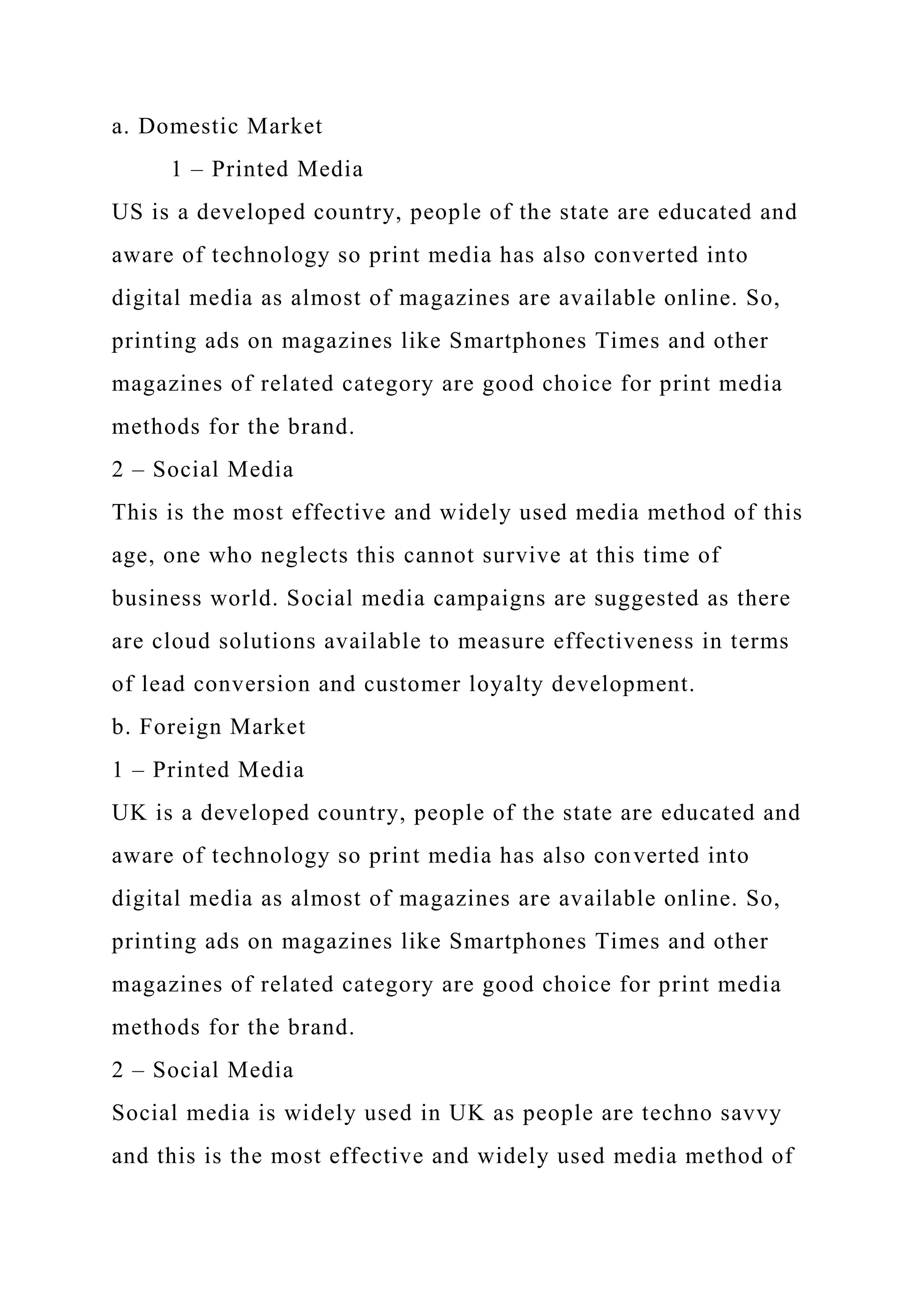 a. Domestic Market
1 – Printed Media
US is a developed country, people of the state are educated and
aware of technology so print media has also converted into
digital media as almost of magazines are available online. So,
printing ads on magazines like Smartphones Times and other
magazines of related category are good choice for print media
methods for the brand.
2 – Social Media
This is the most effective and widely used media method of this
age, one who neglects this cannot survive at this time of
business world. Social media campaigns are suggested as there
are cloud solutions available to measure effectiveness in terms
of lead conversion and customer loyalty development.
b. Foreign Market
1 – Printed Media
UK is a developed country, people of the state are educated and
aware of technology so print media has also converted into
digital media as almost of magazines are available online. So,
printing ads on magazines like Smartphones Times and other
magazines of related category are good choice for print media
methods for the brand.
2 – Social Media
Social media is widely used in UK as people are techno savvy
and this is the most effective and widely used media method of
 