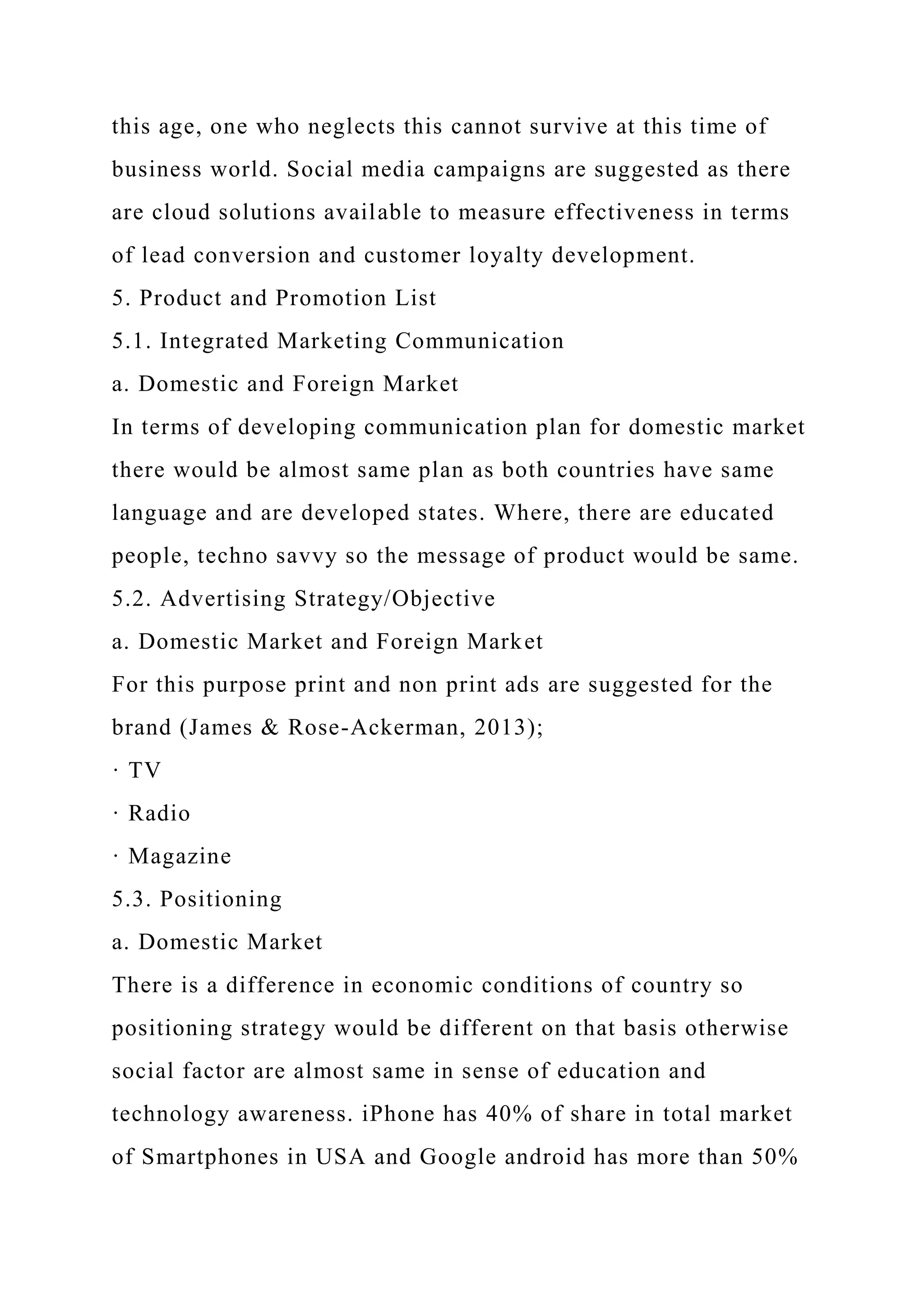 this age, one who neglects this cannot survive at this time of
business world. Social media campaigns are suggested as there
are cloud solutions available to measure effectiveness in terms
of lead conversion and customer loyalty development.
5. Product and Promotion List
5.1. Integrated Marketing Communication
a. Domestic and Foreign Market
In terms of developing communication plan for domestic market
there would be almost same plan as both countries have same
language and are developed states. Where, there are educated
people, techno savvy so the message of product would be same.
5.2. Advertising Strategy/Objective
a. Domestic Market and Foreign Market
For this purpose print and non print ads are suggested for the
brand (James & Rose-Ackerman, 2013);
· TV
· Radio
· Magazine
5.3. Positioning
a. Domestic Market
There is a difference in economic conditions of country so
positioning strategy would be different on that basis otherwise
social factor are almost same in sense of education and
technology awareness. iPhone has 40% of share in total market
of Smartphones in USA and Google android has more than 50%
 