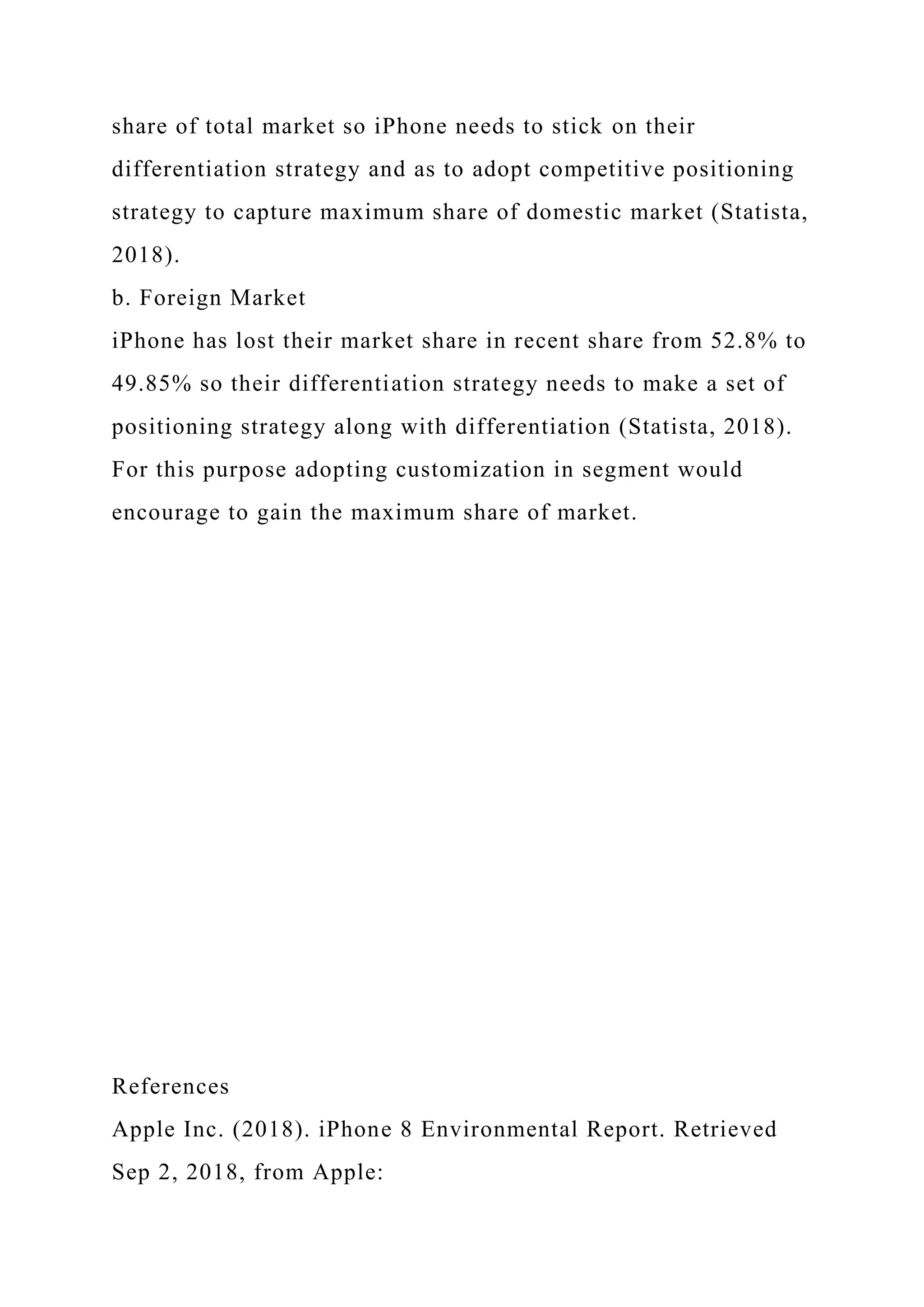 share of total market so iPhone needs to stick on their
differentiation strategy and as to adopt competitive positioning
strategy to capture maximum share of domestic market (Statista,
2018).
b. Foreign Market
iPhone has lost their market share in recent share from 52.8% to
49.85% so their differentiation strategy needs to make a set of
positioning strategy along with differentiation (Statista, 2018).
For this purpose adopting customization in segment would
encourage to gain the maximum share of market.
References
Apple Inc. (2018). iPhone 8 Environmental Report. Retrieved
Sep 2, 2018, from Apple:
 