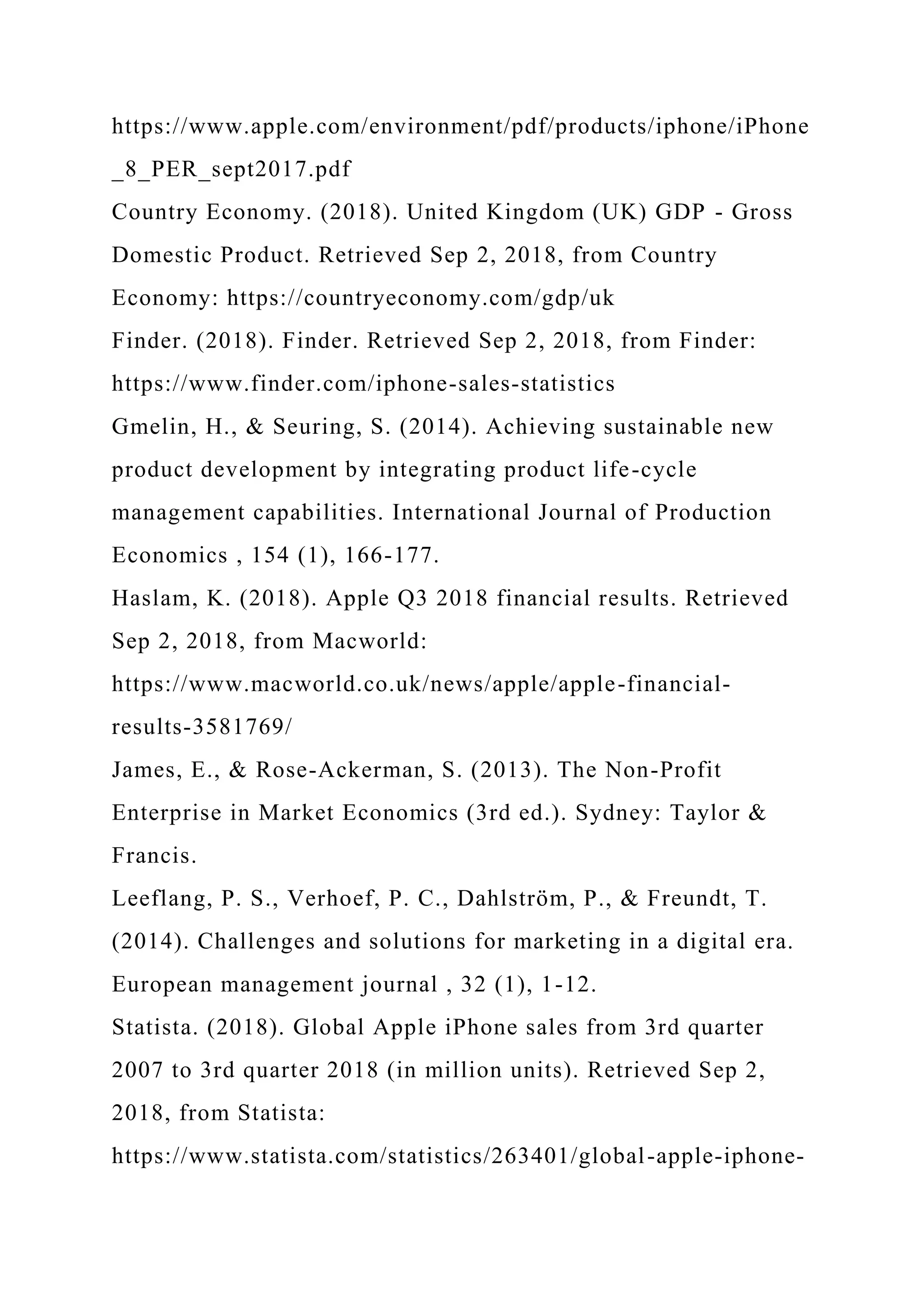 https://www.apple.com/environment/pdf/products/iphone/iPhone
_8_PER_sept2017.pdf
Country Economy. (2018). United Kingdom (UK) GDP - Gross
Domestic Product. Retrieved Sep 2, 2018, from Country
Economy: https://countryeconomy.com/gdp/uk
Finder. (2018). Finder. Retrieved Sep 2, 2018, from Finder:
https://www.finder.com/iphone-sales-statistics
Gmelin, H., & Seuring, S. (2014). Achieving sustainable new
product development by integrating product life-cycle
management capabilities. International Journal of Production
Economics , 154 (1), 166-177.
Haslam, K. (2018). Apple Q3 2018 financial results. Retrieved
Sep 2, 2018, from Macworld:
https://www.macworld.co.uk/news/apple/apple-financial-
results-3581769/
James, E., & Rose-Ackerman, S. (2013). The Non-Profit
Enterprise in Market Economics (3rd ed.). Sydney: Taylor &
Francis.
Leeflang, P. S., Verhoef, P. C., Dahlström, P., & Freundt, T.
(2014). Challenges and solutions for marketing in a digital era.
European management journal , 32 (1), 1-12.
Statista. (2018). Global Apple iPhone sales from 3rd quarter
2007 to 3rd quarter 2018 (in million units). Retrieved Sep 2,
2018, from Statista:
https://www.statista.com/statistics/263401/global-apple-iphone-
 