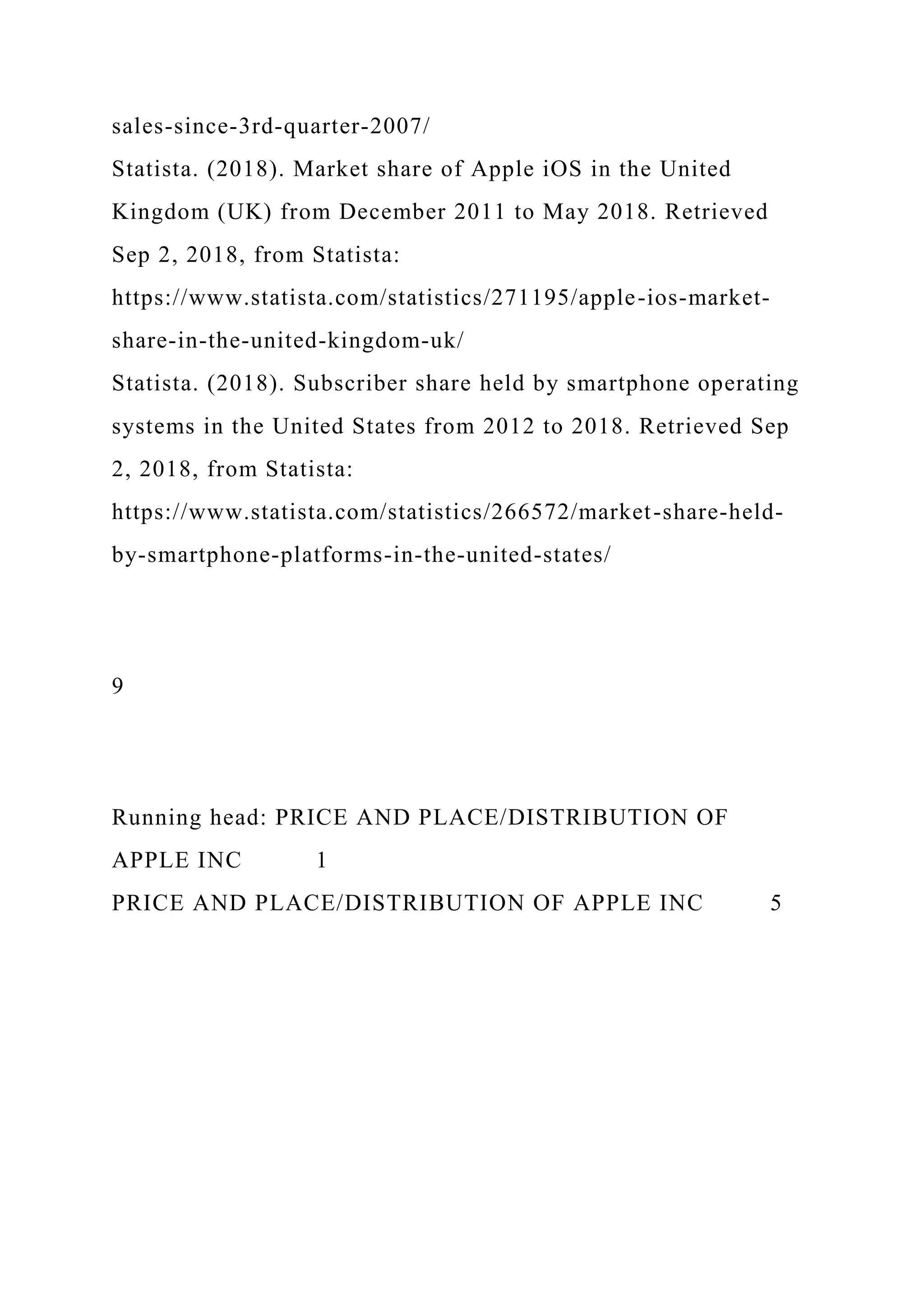 sales-since-3rd-quarter-2007/
Statista. (2018). Market share of Apple iOS in the United
Kingdom (UK) from December 2011 to May 2018. Retrieved
Sep 2, 2018, from Statista:
https://www.statista.com/statistics/271195/apple-ios-market-
share-in-the-united-kingdom-uk/
Statista. (2018). Subscriber share held by smartphone operating
systems in the United States from 2012 to 2018. Retrieved Sep
2, 2018, from Statista:
https://www.statista.com/statistics/266572/market-share-held-
by-smartphone-platforms-in-the-united-states/
9
Running head: PRICE AND PLACE/DISTRIBUTION OF
APPLE INC 1
PRICE AND PLACE/DISTRIBUTION OF APPLE INC 5
 