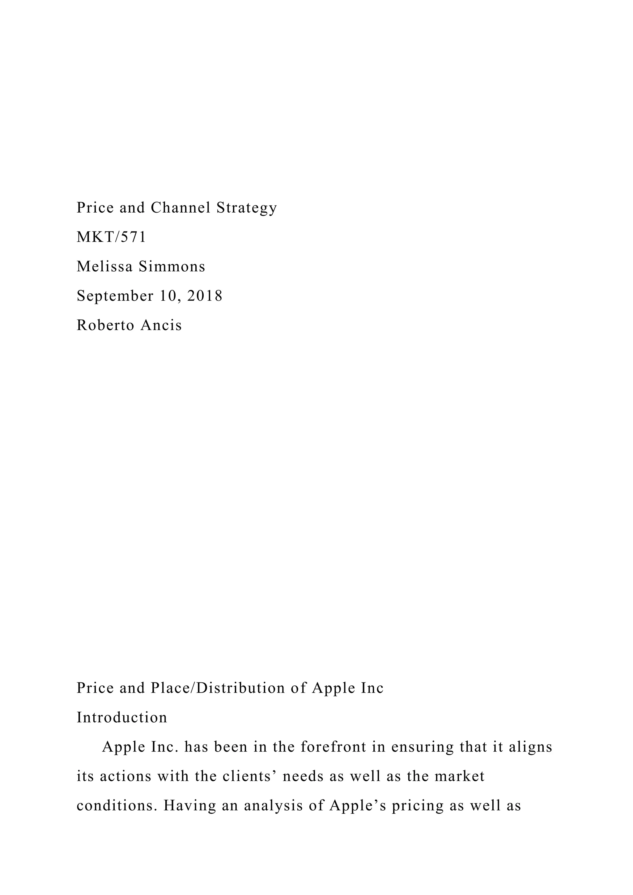 Price and Channel Strategy
MKT/571
Melissa Simmons
September 10, 2018
Roberto Ancis
Price and Place/Distribution of Apple Inc
Introduction
Apple Inc. has been in the forefront in ensuring that it aligns
its actions with the clients’ needs as well as the market
conditions. Having an analysis of Apple’s pricing as well as
 