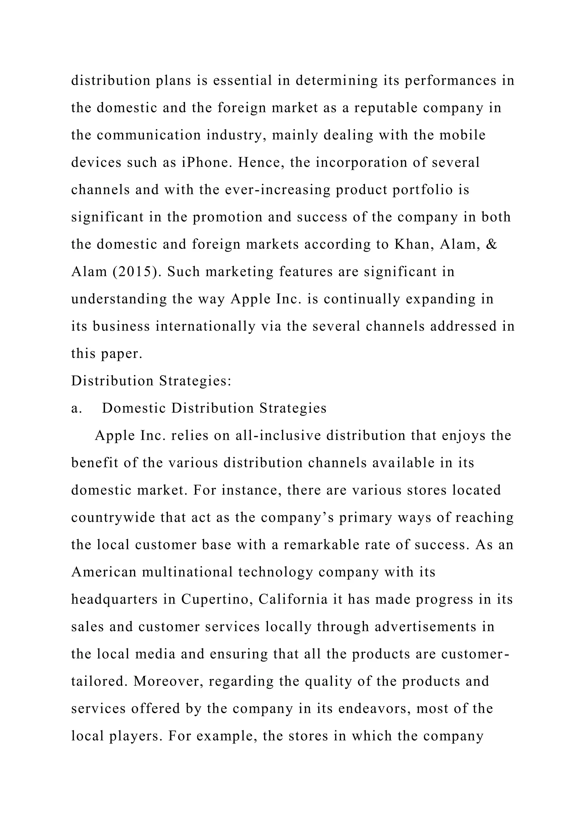 distribution plans is essential in determining its performances in
the domestic and the foreign market as a reputable company in
the communication industry, mainly dealing with the mobile
devices such as iPhone. Hence, the incorporation of several
channels and with the ever-increasing product portfolio is
significant in the promotion and success of the company in both
the domestic and foreign markets according to Khan, Alam, &
Alam (2015). Such marketing features are significant in
understanding the way Apple Inc. is continually expanding in
its business internationally via the several channels addressed in
this paper.
Distribution Strategies:
a. Domestic Distribution Strategies
Apple Inc. relies on all-inclusive distribution that enjoys the
benefit of the various distribution channels available in its
domestic market. For instance, there are various stores located
countrywide that act as the company’s primary ways of reaching
the local customer base with a remarkable rate of success. As an
American multinational technology company with its
headquarters in Cupertino, California it has made progress in its
sales and customer services locally through advertisements in
the local media and ensuring that all the products are customer-
tailored. Moreover, regarding the quality of the products and
services offered by the company in its endeavors, most of the
local players. For example, the stores in which the company
 