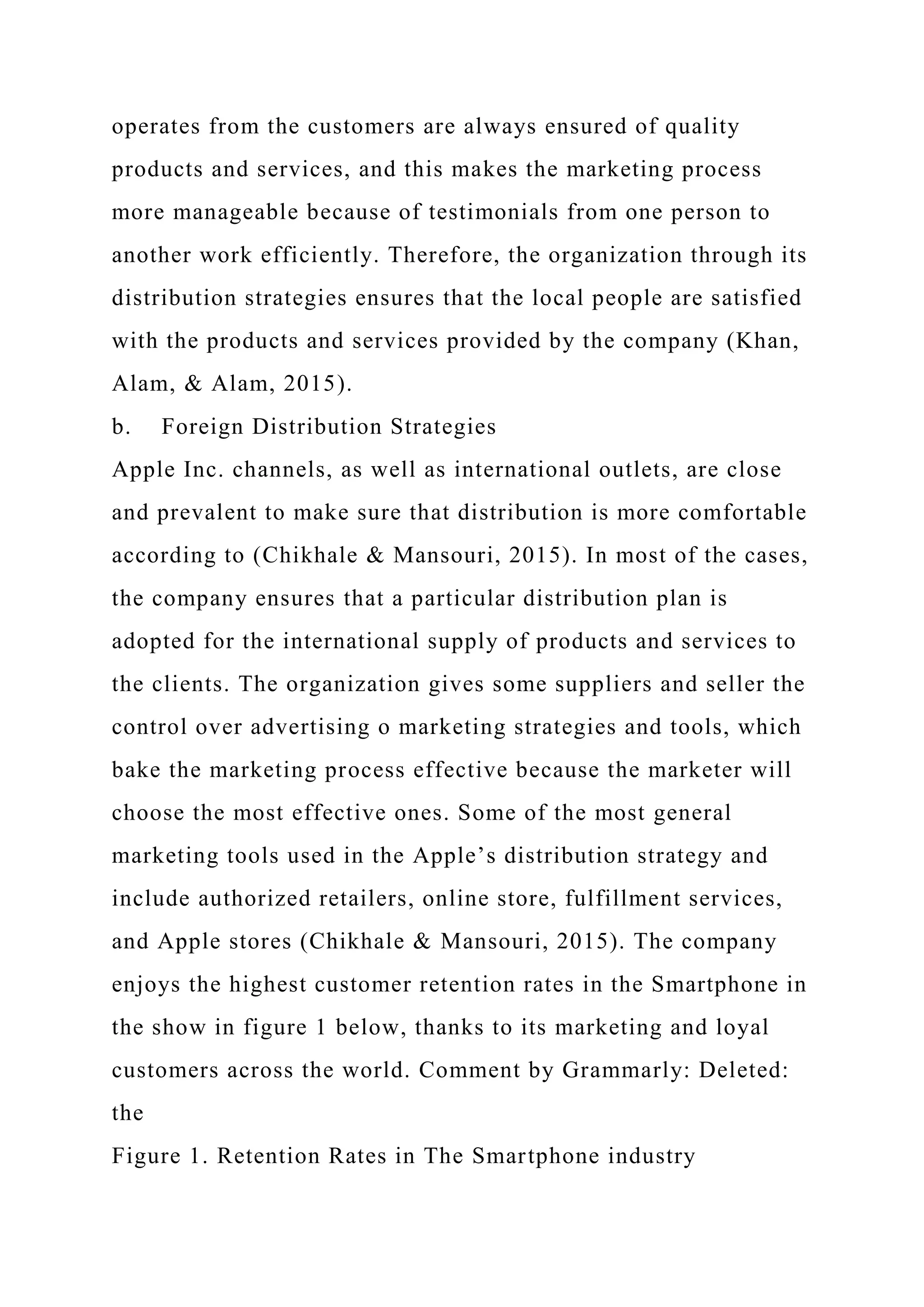 operates from the customers are always ensured of quality
products and services, and this makes the marketing process
more manageable because of testimonials from one person to
another work efficiently. Therefore, the organization through its
distribution strategies ensures that the local people are satisfied
with the products and services provided by the company (Khan,
Alam, & Alam, 2015).
b. Foreign Distribution Strategies
Apple Inc. channels, as well as international outlets, are close
and prevalent to make sure that distribution is more comfortable
according to (Chikhale & Mansouri, 2015). In most of the cases,
the company ensures that a particular distribution plan is
adopted for the international supply of products and services to
the clients. The organization gives some suppliers and seller the
control over advertising o marketing strategies and tools, which
bake the marketing process effective because the marketer will
choose the most effective ones. Some of the most general
marketing tools used in the Apple’s distribution strategy and
include authorized retailers, online store, fulfillment services,
and Apple stores (Chikhale & Mansouri, 2015). The company
enjoys the highest customer retention rates in the Smartphone in
the show in figure 1 below, thanks to its marketing and loyal
customers across the world. Comment by Grammarly: Deleted:
the
Figure 1. Retention Rates in The Smartphone industry
 