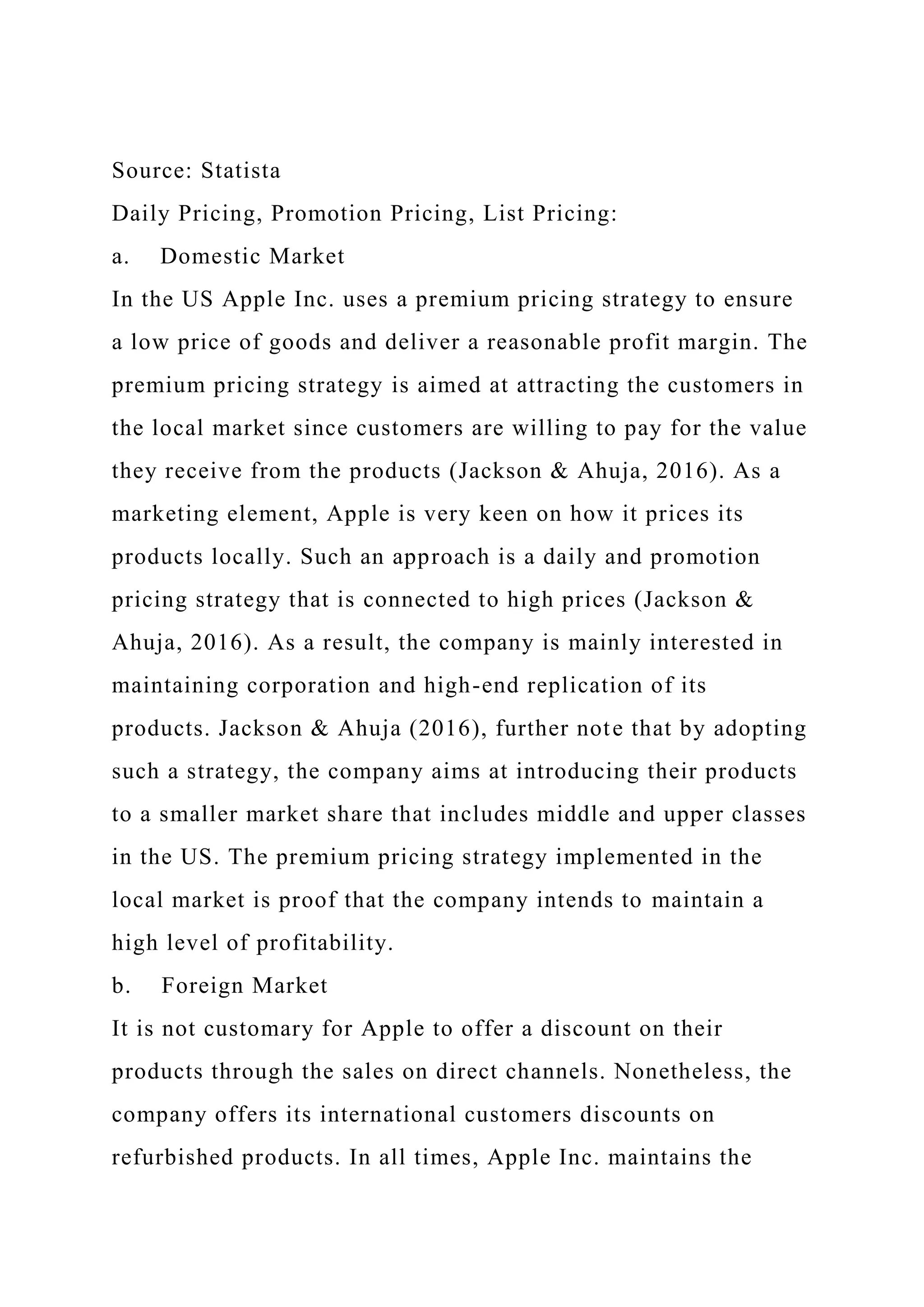 Source: Statista
Daily Pricing, Promotion Pricing, List Pricing:
a. Domestic Market
In the US Apple Inc. uses a premium pricing strategy to ensure
a low price of goods and deliver a reasonable profit margin. The
premium pricing strategy is aimed at attracting the customers in
the local market since customers are willing to pay for the value
they receive from the products (Jackson & Ahuja, 2016). As a
marketing element, Apple is very keen on how it prices its
products locally. Such an approach is a daily and promotion
pricing strategy that is connected to high prices (Jackson &
Ahuja, 2016). As a result, the company is mainly interested in
maintaining corporation and high-end replication of its
products. Jackson & Ahuja (2016), further note that by adopting
such a strategy, the company aims at introducing their products
to a smaller market share that includes middle and upper classes
in the US. The premium pricing strategy implemented in the
local market is proof that the company intends to maintain a
high level of profitability.
b. Foreign Market
It is not customary for Apple to offer a discount on their
products through the sales on direct channels. Nonetheless, the
company offers its international customers discounts on
refurbished products. In all times, Apple Inc. maintains the
 
