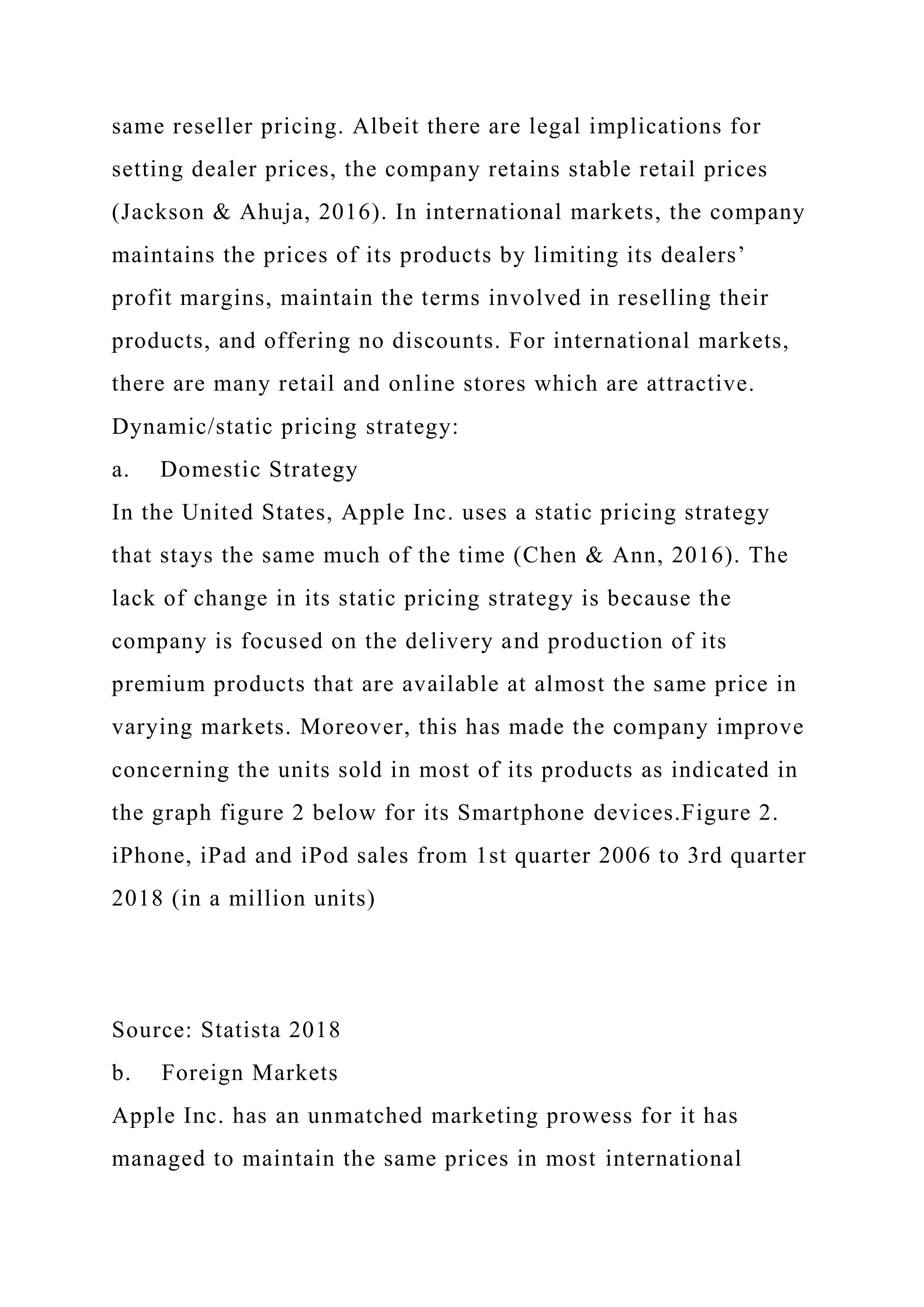 same reseller pricing. Albeit there are legal implications for
setting dealer prices, the company retains stable retail prices
(Jackson & Ahuja, 2016). In international markets, the company
maintains the prices of its products by limiting its dealers’
profit margins, maintain the terms involved in reselling their
products, and offering no discounts. For international markets,
there are many retail and online stores which are attractive.
Dynamic/static pricing strategy:
a. Domestic Strategy
In the United States, Apple Inc. uses a static pricing strategy
that stays the same much of the time (Chen & Ann, 2016). The
lack of change in its static pricing strategy is because the
company is focused on the delivery and production of its
premium products that are available at almost the same price in
varying markets. Moreover, this has made the company improve
concerning the units sold in most of its products as indicated in
the graph figure 2 below for its Smartphone devices.Figure 2.
iPhone, iPad and iPod sales from 1st quarter 2006 to 3rd quarter
2018 (in a million units)
Source: Statista 2018
b. Foreign Markets
Apple Inc. has an unmatched marketing prowess for it has
managed to maintain the same prices in most international
 
