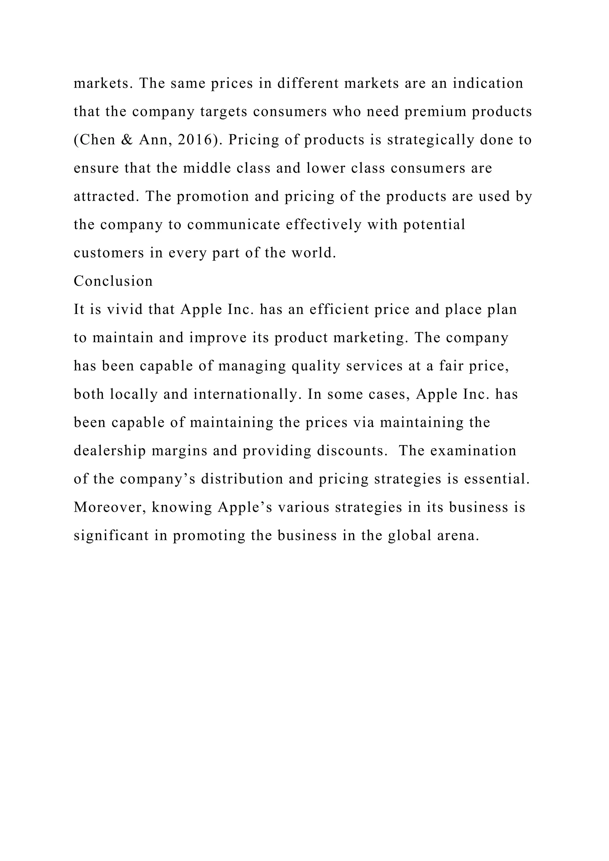 markets. The same prices in different markets are an indication
that the company targets consumers who need premium products
(Chen & Ann, 2016). Pricing of products is strategically done to
ensure that the middle class and lower class consumers are
attracted. The promotion and pricing of the products are used by
the company to communicate effectively with potential
customers in every part of the world.
Conclusion
It is vivid that Apple Inc. has an efficient price and place plan
to maintain and improve its product marketing. The company
has been capable of managing quality services at a fair price,
both locally and internationally. In some cases, Apple Inc. has
been capable of maintaining the prices via maintaining the
dealership margins and providing discounts. The examination
of the company’s distribution and pricing strategies is essential.
Moreover, knowing Apple’s various strategies in its business is
significant in promoting the business in the global arena.
 