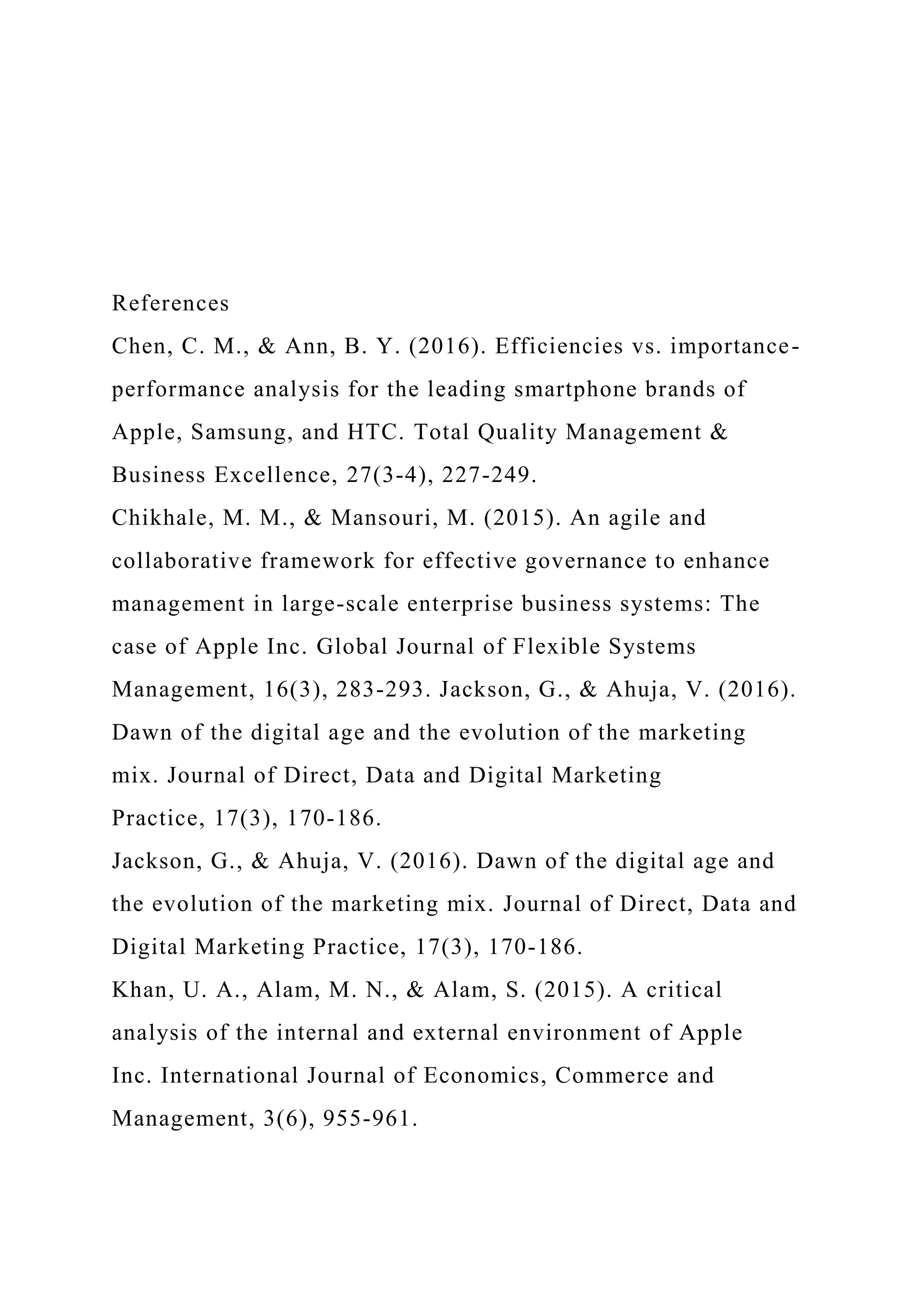 References
Chen, C. M., & Ann, B. Y. (2016). Efficiencies vs. importance-
performance analysis for the leading smartphone brands of
Apple, Samsung, and HTC. Total Quality Management &
Business Excellence, 27(3-4), 227-249.
Chikhale, M. M., & Mansouri, M. (2015). An agile and
collaborative framework for effective governance to enhance
management in large-scale enterprise business systems: The
case of Apple Inc. Global Journal of Flexible Systems
Management, 16(3), 283-293. Jackson, G., & Ahuja, V. (2016).
Dawn of the digital age and the evolution of the marketing
mix. Journal of Direct, Data and Digital Marketing
Practice, 17(3), 170-186.
Jackson, G., & Ahuja, V. (2016). Dawn of the digital age and
the evolution of the marketing mix. Journal of Direct, Data and
Digital Marketing Practice, 17(3), 170-186.
Khan, U. A., Alam, M. N., & Alam, S. (2015). A critical
analysis of the internal and external environment of Apple
Inc. International Journal of Economics, Commerce and
Management, 3(6), 955-961.
 