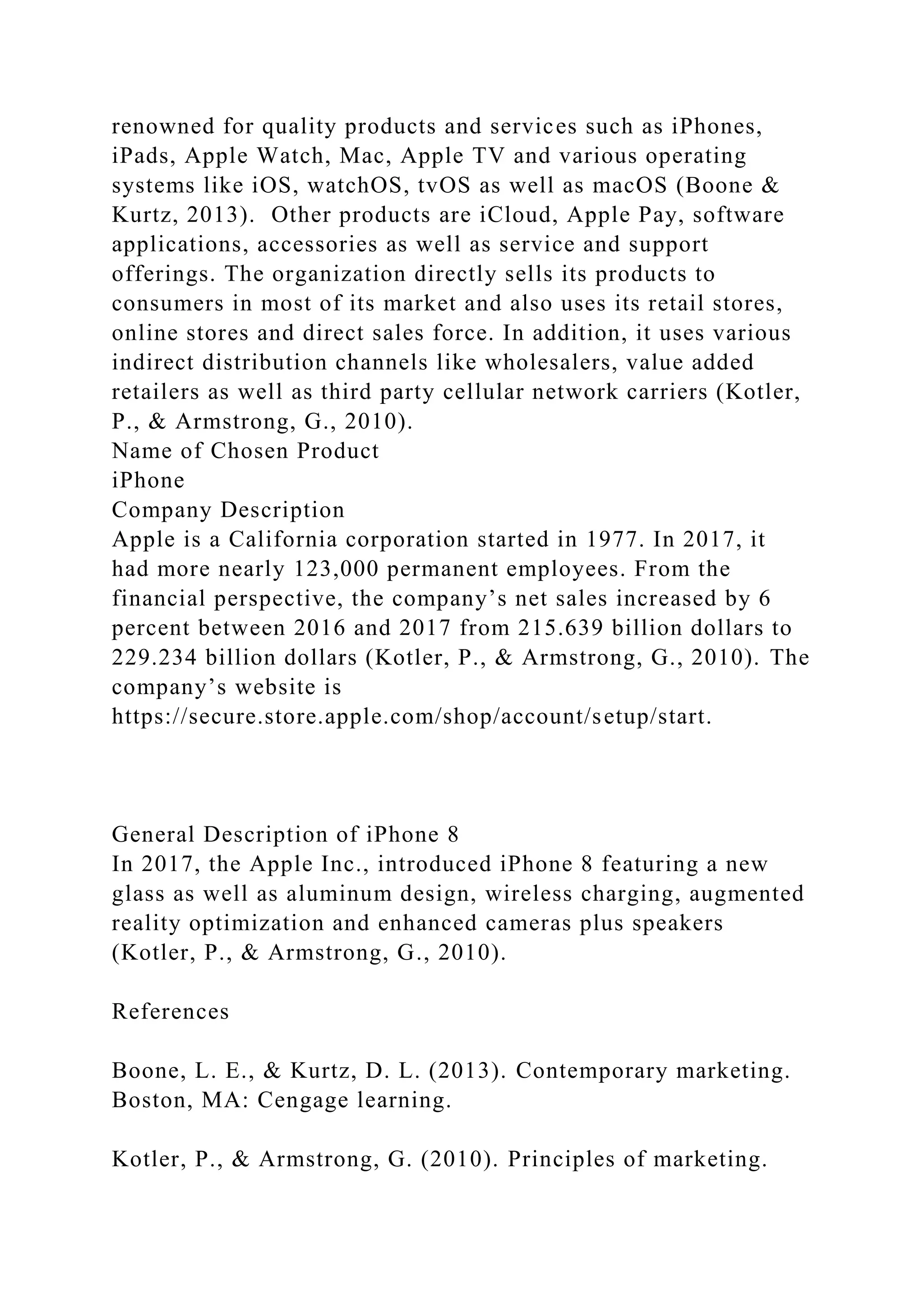 renowned for quality products and services such as iPhones,
iPads, Apple Watch, Mac, Apple TV and various operating
systems like iOS, watchOS, tvOS as well as macOS (Boone &
Kurtz, 2013). Other products are iCloud, Apple Pay, software
applications, accessories as well as service and support
offerings. The organization directly sells its products to
consumers in most of its market and also uses its retail stores,
online stores and direct sales force. In addition, it uses various
indirect distribution channels like wholesalers, value added
retailers as well as third party cellular network carriers (Kotler,
P., & Armstrong, G., 2010).
Name of Chosen Product
iPhone
Company Description
Apple is a California corporation started in 1977. In 2017, it
had more nearly 123,000 permanent employees. From the
financial perspective, the company’s net sales increased by 6
percent between 2016 and 2017 from 215.639 billion dollars to
229.234 billion dollars (Kotler, P., & Armstrong, G., 2010). The
company’s website is
https://secure.store.apple.com/shop/account/setup/start.
General Description of iPhone 8
In 2017, the Apple Inc., introduced iPhone 8 featuring a new
glass as well as aluminum design, wireless charging, augmented
reality optimization and enhanced cameras plus speakers
(Kotler, P., & Armstrong, G., 2010).
References
Boone, L. E., & Kurtz, D. L. (2013). Contemporary marketing.
Boston, MA: Cengage learning.
Kotler, P., & Armstrong, G. (2010). Principles of marketing.
 