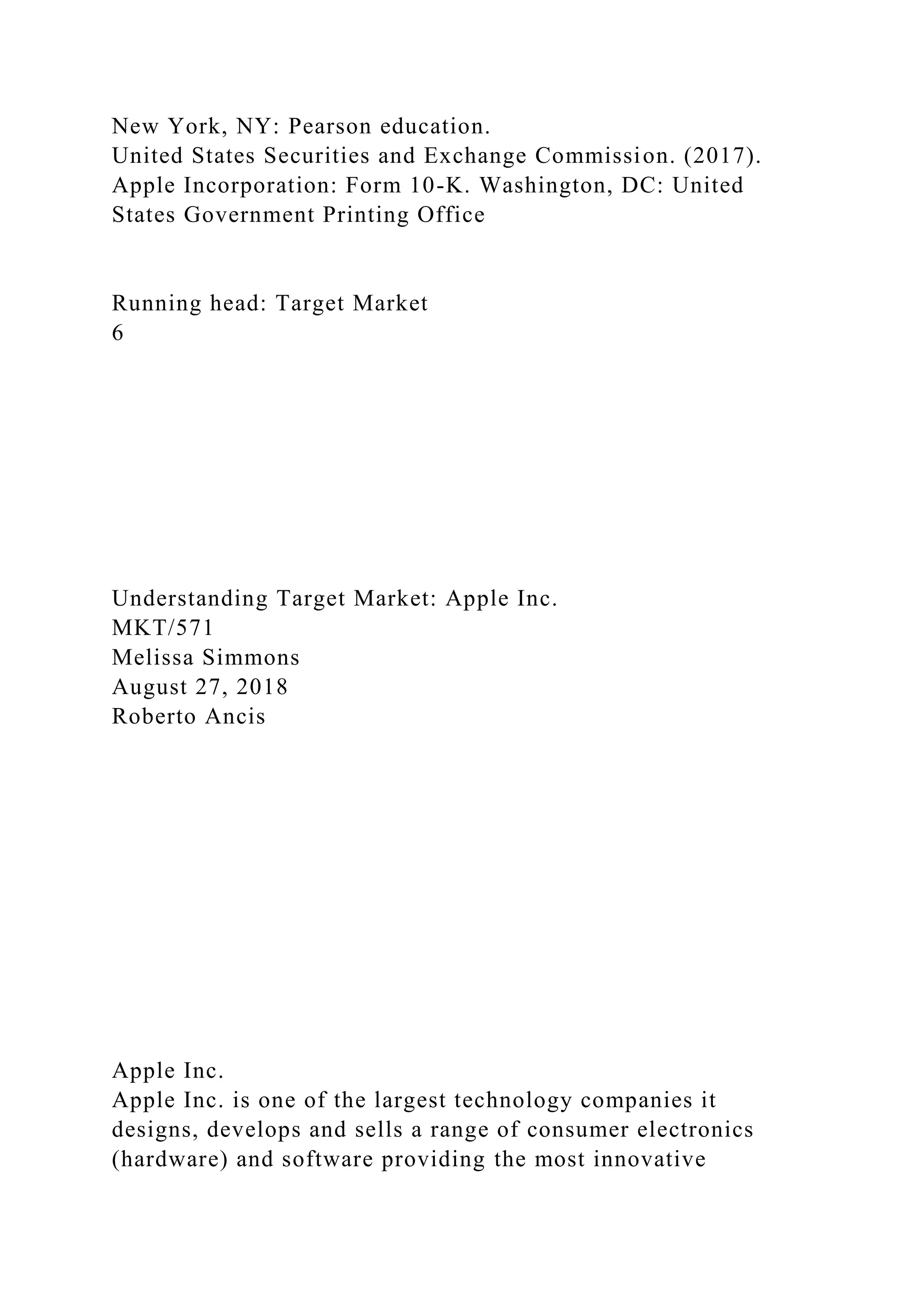 New York, NY: Pearson education.
United States Securities and Exchange Commission. (2017).
Apple Incorporation: Form 10-K. Washington, DC: United
States Government Printing Office
Running head: Target Market
6
Understanding Target Market: Apple Inc.
MKT/571
Melissa Simmons
August 27, 2018
Roberto Ancis
Apple Inc.
Apple Inc. is one of the largest technology companies it
designs, develops and sells a range of consumer electronics
(hardware) and software providing the most innovative
 