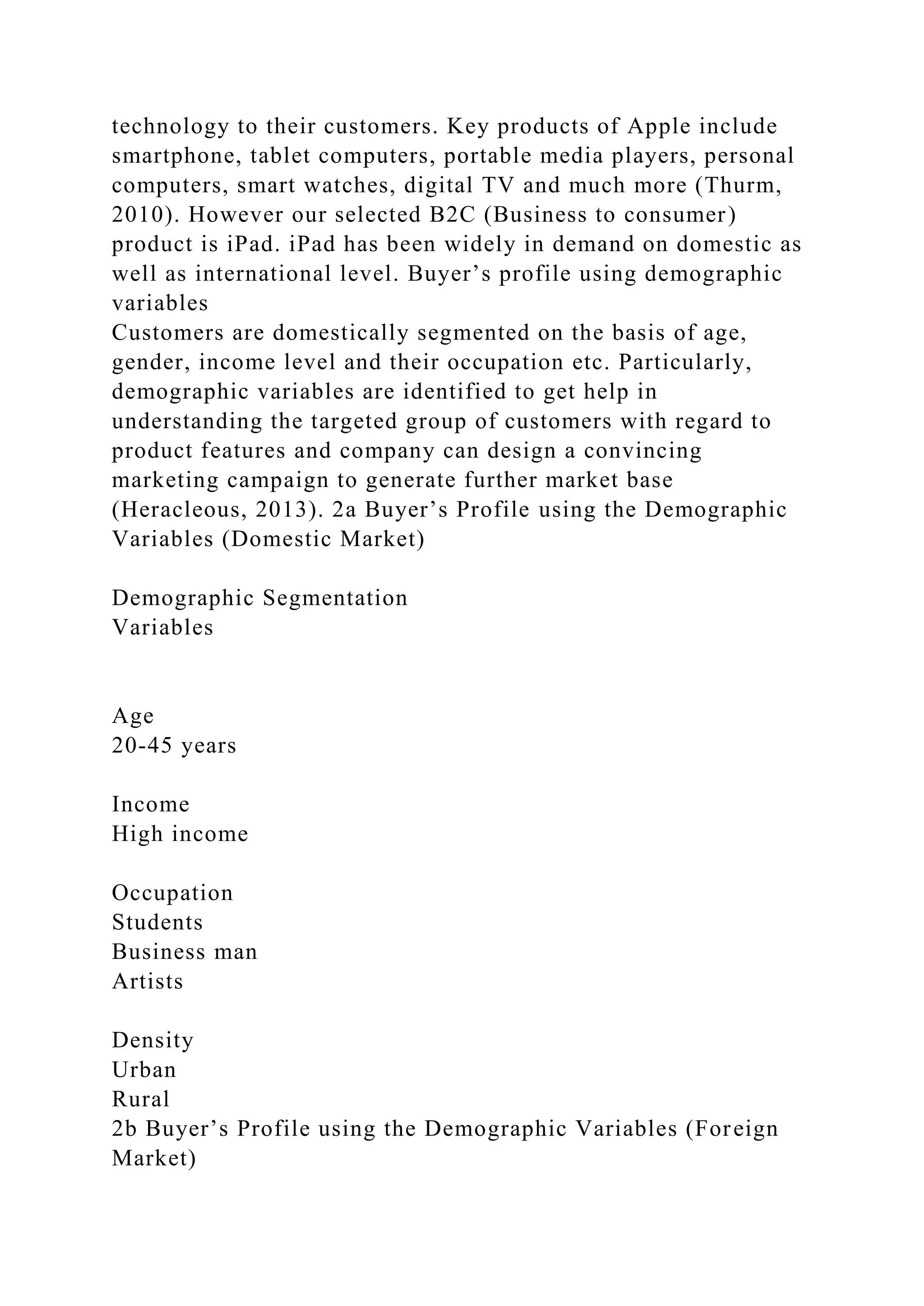 technology to their customers. Key products of Apple include
smartphone, tablet computers, portable media players, personal
computers, smart watches, digital TV and much more (Thurm,
2010). However our selected B2C (Business to consumer)
product is iPad. iPad has been widely in demand on domestic as
well as international level. Buyer’s profile using demographic
variables
Customers are domestically segmented on the basis of age,
gender, income level and their occupation etc. Particularly,
demographic variables are identified to get help in
understanding the targeted group of customers with regard to
product features and company can design a convincing
marketing campaign to generate further market base
(Heracleous, 2013). 2a Buyer’s Profile using the Demographic
Variables (Domestic Market)
Demographic Segmentation
Variables
Age
20-45 years
Income
High income
Occupation
Students
Business man
Artists
Density
Urban
Rural
2b Buyer’s Profile using the Demographic Variables (Foreign
Market)
 