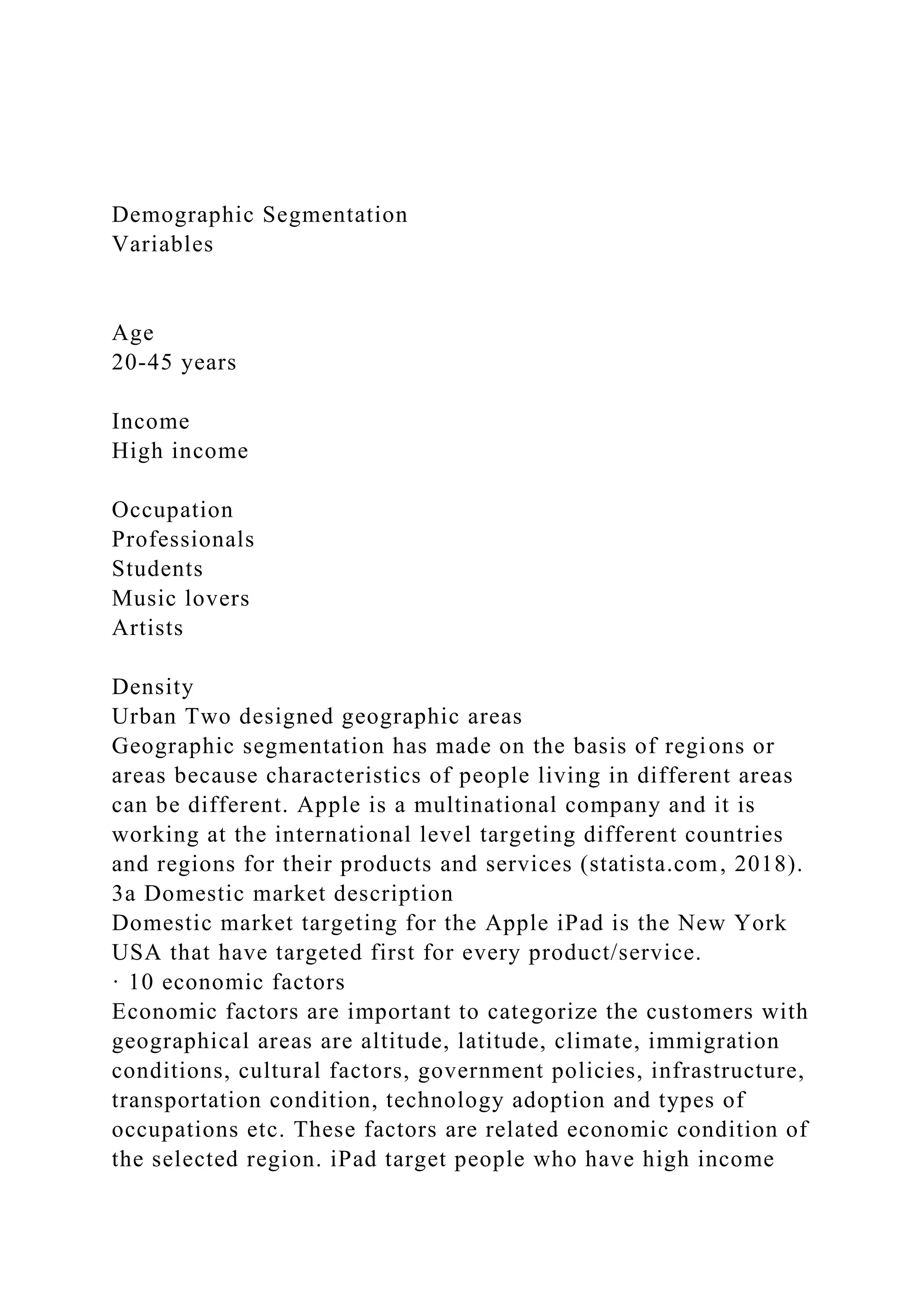 Demographic Segmentation
Variables
Age
20-45 years
Income
High income
Occupation
Professionals
Students
Music lovers
Artists
Density
Urban Two designed geographic areas
Geographic segmentation has made on the basis of regions or
areas because characteristics of people living in different areas
can be different. Apple is a multinational company and it is
working at the international level targeting different countries
and regions for their products and services (statista.com, 2018).
3a Domestic market description
Domestic market targeting for the Apple iPad is the New York
USA that have targeted first for every product/service.
· 10 economic factors
Economic factors are important to categorize the customers with
geographical areas are altitude, latitude, climate, immigration
conditions, cultural factors, government policies, infrastructure,
transportation condition, technology adoption and types of
occupations etc. These factors are related economic condition of
the selected region. iPad target people who have high income
 