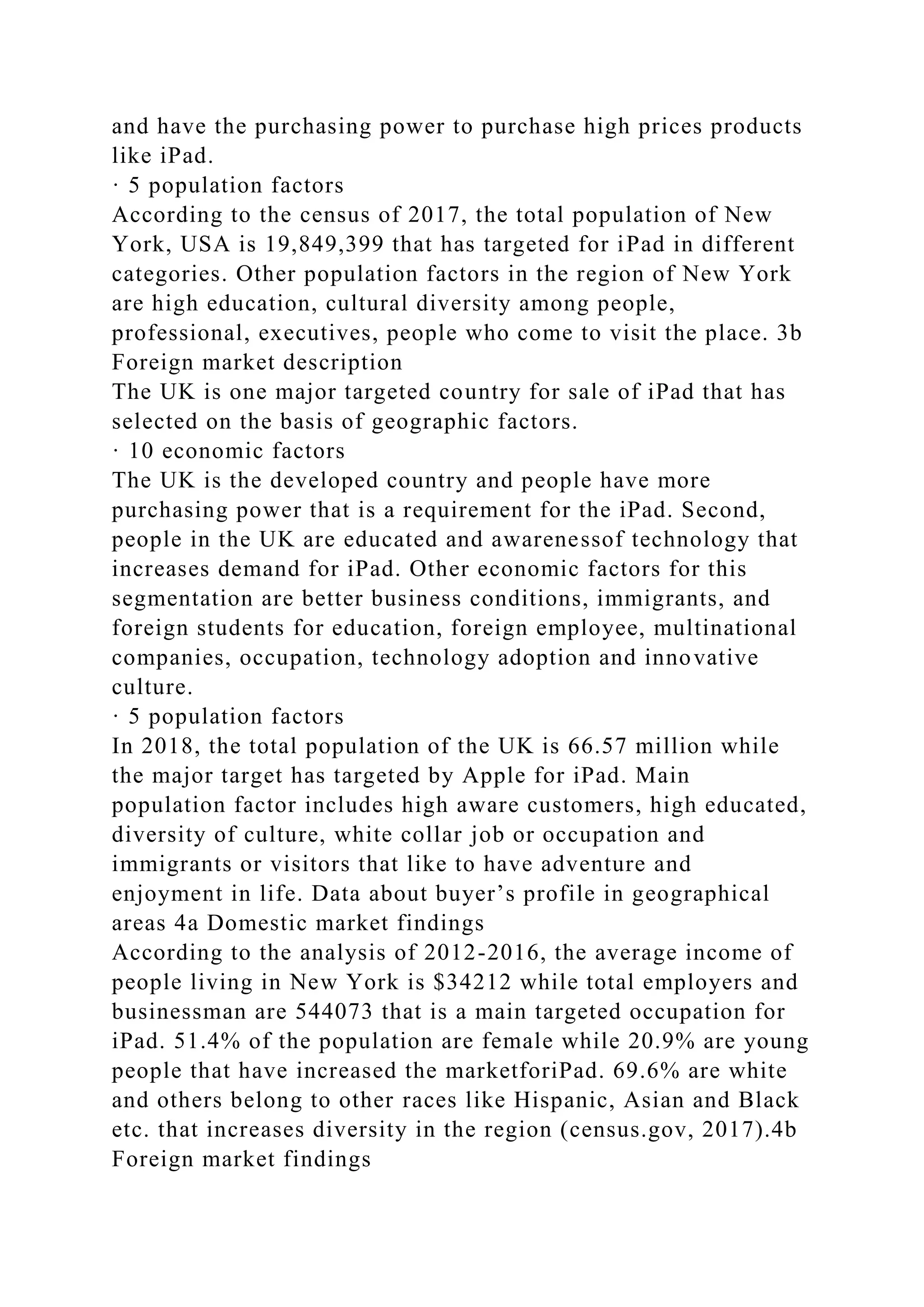 and have the purchasing power to purchase high prices products
like iPad.
· 5 population factors
According to the census of 2017, the total population of New
York, USA is 19,849,399 that has targeted for iPad in different
categories. Other population factors in the region of New York
are high education, cultural diversity among people,
professional, executives, people who come to visit the place. 3b
Foreign market description
The UK is one major targeted country for sale of iPad that has
selected on the basis of geographic factors.
· 10 economic factors
The UK is the developed country and people have more
purchasing power that is a requirement for the iPad. Second,
people in the UK are educated and awarenessof technology that
increases demand for iPad. Other economic factors for this
segmentation are better business conditions, immigrants, and
foreign students for education, foreign employee, multinational
companies, occupation, technology adoption and innovative
culture.
· 5 population factors
In 2018, the total population of the UK is 66.57 million while
the major target has targeted by Apple for iPad. Main
population factor includes high aware customers, high educated,
diversity of culture, white collar job or occupation and
immigrants or visitors that like to have adventure and
enjoyment in life. Data about buyer’s profile in geographical
areas 4a Domestic market findings
According to the analysis of 2012-2016, the average income of
people living in New York is $34212 while total employers and
businessman are 544073 that is a main targeted occupation for
iPad. 51.4% of the population are female while 20.9% are young
people that have increased the marketforiPad. 69.6% are white
and others belong to other races like Hispanic, Asian and Black
etc. that increases diversity in the region (census.gov, 2017).4b
Foreign market findings
 
