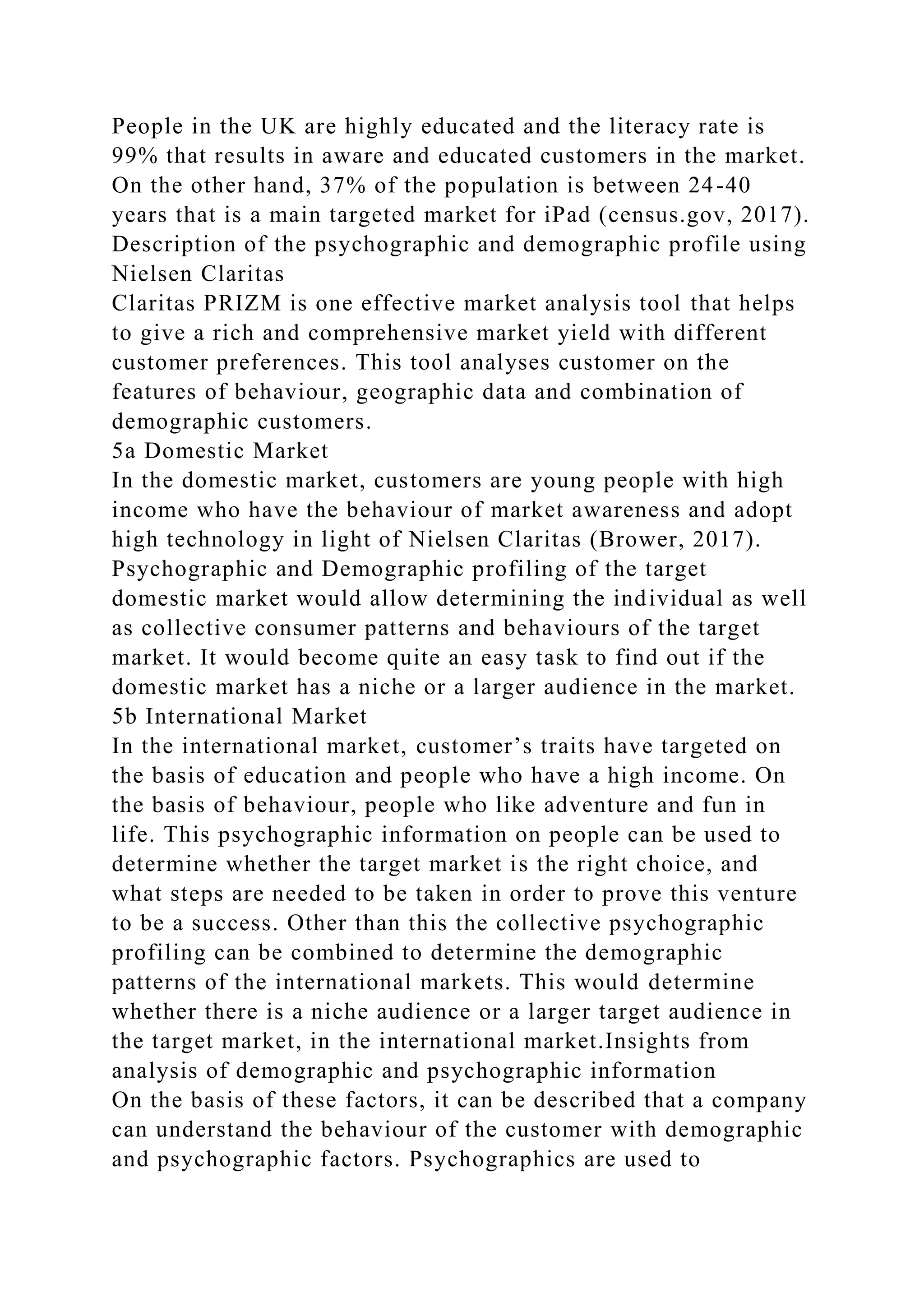 People in the UK are highly educated and the literacy rate is
99% that results in aware and educated customers in the market.
On the other hand, 37% of the population is between 24-40
years that is a main targeted market for iPad (census.gov, 2017).
Description of the psychographic and demographic profile using
Nielsen Claritas
Claritas PRIZM is one effective market analysis tool that helps
to give a rich and comprehensive market yield with different
customer preferences. This tool analyses customer on the
features of behaviour, geographic data and combination of
demographic customers.
5a Domestic Market
In the domestic market, customers are young people with high
income who have the behaviour of market awareness and adopt
high technology in light of Nielsen Claritas (Brower, 2017).
Psychographic and Demographic profiling of the target
domestic market would allow determining the individual as well
as collective consumer patterns and behaviours of the target
market. It would become quite an easy task to find out if the
domestic market has a niche or a larger audience in the market.
5b International Market
In the international market, customer’s traits have targeted on
the basis of education and people who have a high income. On
the basis of behaviour, people who like adventure and fun in
life. This psychographic information on people can be used to
determine whether the target market is the right choice, and
what steps are needed to be taken in order to prove this venture
to be a success. Other than this the collective psychographic
profiling can be combined to determine the demographic
patterns of the international markets. This would determine
whether there is a niche audience or a larger target audience in
the target market, in the international market.Insights from
analysis of demographic and psychographic information
On the basis of these factors, it can be described that a company
can understand the behaviour of the customer with demographic
and psychographic factors. Psychographics are used to
 