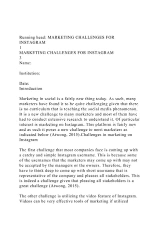 Running head: MARKETING CHALLENGES FOR
INSTAGRAM
1
MARKETING CHALLENGES FOR INSTAGRAM
3
Name:
Institution:
Date:
Introduction
Marketing in social is a fairly new thing today. As such, many
marketers have found it to be quite challenging given that there
is no curriculum that is teaching the social media phenomenon.
It is a new challenge to many marketers and most of them have
had to conduct extensive research to understand it. Of particular
interest is marketing on Instagram. This platform is fairly new
and as such it poses a new challenge to most marketers as
indicated below (Atwong, 2015).Challenges in marketing on
Instagram
The first challenge that most companies face is coming up with
a catchy and simple Instagram username. This is because some
of the usernames that the marketers may come up with may not
be accepted by the managers or the owners. Therefore, they
have to think deep to come up with short username that is
representative of the company and pleases all stakeholders. This
is indeed a challenge given that pleasing all stakeholders is a
great challenge (Atwong, 2015).
The other challenge is utilizing the video feature of Instagram.
Videos can be very effective tools of marketing if utilized
 