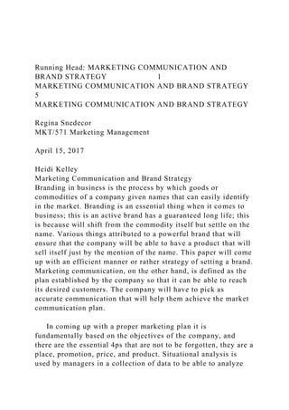 Running Head: MARKETING COMMUNICATION AND
BRAND STRATEGY 1
MARKETING COMMUNICATION AND BRAND STRATEGY
5
MARKETING COMMUNICATION AND BRAND STRATEGY
Regina Snedecor
MKT/571 Marketing Management
April 15, 2017
Heidi Kelley
Marketing Communication and Brand Strategy
Branding in business is the process by which goods or
commodities of a company given names that can easily identify
in the market. Branding is an essential thing when it comes to
business; this is an active brand has a guaranteed long life; this
is because will shift from the commodity itself but settle on the
name. Various things attributed to a powerful brand that will
ensure that the company will be able to have a product that will
sell itself just by the mention of the name. This paper will come
up with an efficient manner or rather strategy of setting a brand.
Marketing communication, on the other hand, is defined as the
plan established by the company so that it can be able to reach
its desired customers. The company will have to pick as
accurate communication that will help them achieve the market
communication plan.
In coming up with a proper marketing plan it is
fundamentally based on the objectives of the company, and
there are the essential 4ps that are not to be forgotten, they are a
place, promotion, price, and product. Situational analysis is
used by managers in a collection of data to be able to analyze
 