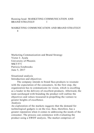 Running head: MARKETING COMMUNICATION AND
BRAND STRATEGY 1
MARKETING COMMUNICATION AND BRAND STRATEGY
4
Marketing Communication and Brand Strategy
Victor J. Ayala
University of Phoenix
MKT/571
Patricia Estabrooks
June 5, 2017
Situational analysis
Introduction and objectives
The company intends to brand Ikea products to resonate
with the expectation of the consumers. In the first step, the
organization has to communicate its vision, which is excelling
as a leader in the delivery of excellent products. Afterward, the
team surcharged with branding the product will outline the
objectives and values treasured in propelling the venture to
greater heights of excellence.
Analysis
An exploration of the markets suggests that the demand for
technological gadgets is on the rise. Ikea, therefore, has a
greater reputation when it comes to addressing the needs of the
consumer. The process can commence with evaluating the
product using a SWOT analysis. The market comprises of
 