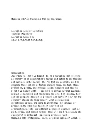 Running HEAD: Marketing Mix for DocuSign
Marketing Mix for DocuSign
Vishwas Podishetty
Marketing Strategies
NEW ENGLAND COLLEGE
Introduction
According to Thabit & Raewf (2018) a marketing mix refers to
a company or an organization's tactics and action to its products
and services in the market. The 7Ps that are generally used to
describe these actions or tactics include price, product, place,
promotion, people, and physical assets/evidence and process
(Thabit & Raewf, 2018). They help to answer several questions
related to marketing and promotion projects. For instance, how
can the company develop its products and service? How can the
company change its price model? What are emerging
distribution options are there to experience the services or
product in the best way possible? How will the
organization/facility use different promotion channels such as
paid, owned, and earned media? How will the firm reassure its
customers? Is it through impressive premises, well
trained/highly professional staffs, or online services? Which is
 