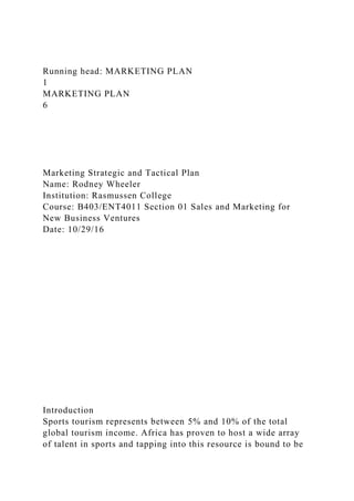 Running head: MARKETING PLAN
1
MARKETING PLAN
6
Marketing Strategic and Tactical Plan
Name: Rodney Wheeler
Institution: Rasmussen College
Course: B403/ENT4011 Section 01 Sales and Marketing for
New Business Ventures
Date: 10/29/16
Introduction
Sports tourism represents between 5% and 10% of the total
global tourism income. Africa has proven to host a wide array
of talent in sports and tapping into this resource is bound to be
 