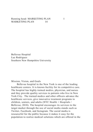Running head: MARKETING PLAN 1
MARKETING PLAN 14
Bellevue Hospital
Luz Rodriguez
Southern New Hampshire University
Mission, Vision, and Goals
Bellevue hospital in the New York is one of the leading
healthcare centers. It is known facility for its competitive care.
The hospital has highly trained medics, physician, and nurses
and they provide quality services to patients who live in New
York City. The trained medics and other officers advance the
healthcare services, give innovative treatment programs to
children, seniors, and adults (NYC Health + Hospitals /
Bellevue, 2018). The hospital encourages its services to the
target market through the use of social media stands such as
Twitter, Facebook, and Instagram. The social media is
resourceful for the public because it makes it easy for the
population to realize medical solutions which are offered in the
 
