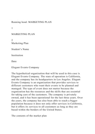 Running head: MARKETING PLAN
1
MARKETING PLAN
2
Marketing Plan
Student’s Name
Institution
Date
Elegant Events Company
The hypothetical organization that will be used in this case is
Elegant Events Company. The state of operation is California,
and the company has its headquarters in Los Angeles. Elegant
Events Company is an organization that provides services to
different customers who want their events to be planned and
managed. The type of event does not matter because the
organization has the resources and the skills that are essential
for taking care of the customers. The company is privately
owned, and it has been operational for the last three years. Over
the years, the company has also been able to reach a bigger
population because it does not only offer services in California,
but it offers its services to all customers as long as they are
based within the borders of the United States.
The contents of the market plan
 