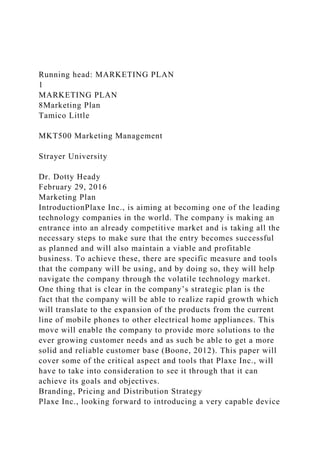 Running head: MARKETING PLAN
1
MARKETING PLAN
8Marketing Plan
Tamico Little
MKT500 Marketing Management
Strayer University
Dr. Dotty Heady
February 29, 2016
Marketing Plan
IntroductionPlaxe Inc., is aiming at becoming one of the leading
technology companies in the world. The company is making an
entrance into an already competitive market and is taking all the
necessary steps to make sure that the entry becomes successful
as planned and will also maintain a viable and profitable
business. To achieve these, there are specific measure and tools
that the company will be using, and by doing so, they will help
navigate the company through the volatile technology market.
One thing that is clear in the company’s strategic plan is the
fact that the company will be able to realize rapid growth which
will translate to the expansion of the products from the current
line of mobile phones to other electrical home appliances. This
move will enable the company to provide more solutions to the
ever growing customer needs and as such be able to get a more
solid and reliable customer base (Boone, 2012). This paper will
cover some of the critical aspect and tools that Plaxe Inc., will
have to take into consideration to see it through that it can
achieve its goals and objectives.
Branding, Pricing and Distribution Strategy
Plaxe Inc., looking forward to introducing a very capable device
 