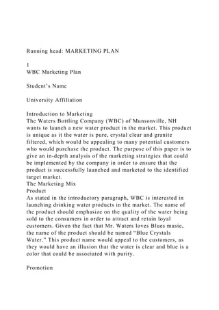 Running head: MARKETING PLAN
1
WBC Marketing Plan
Student’s Name
University Affiliation
Introduction to Marketing
The Waters Bottling Company (WBC) of Munsonville, NH
wants to launch a new water product in the market. This product
is unique as it the water is pure, crystal clear and granite
filtered, which would be appealing to many potential customers
who would purchase the product. The purpose of this paper is to
give an in-depth analysis of the marketing strategies that could
be implemented by the company in order to ensure that the
product is successfully launched and marketed to the identified
target market.
The Marketing Mix
Product
As stated in the introductory paragraph, WBC is interested in
launching drinking water products in the market. The name of
the product should emphasize on the quality of the water being
sold to the consumers in order to attract and retain loyal
customers. Given the fact that Mr. Waters loves Blues music,
the name of the product should be named “Blue Crystals
Water.” This product name would appeal to the customers, as
they would have an illusion that the water is clear and blue is a
color that could be associated with purity.
Promotion
 