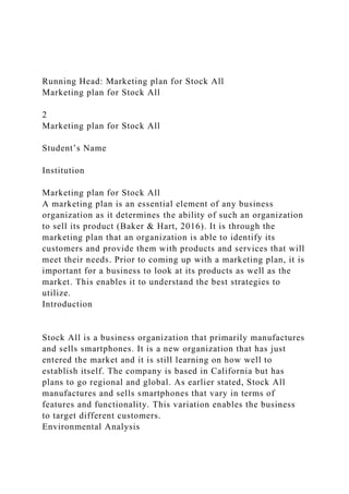 Running Head: Marketing plan for Stock All
Marketing plan for Stock All
2
Marketing plan for Stock All
Student’s Name
Institution
Marketing plan for Stock All
A marketing plan is an essential element of any business
organization as it determines the ability of such an organization
to sell its product (Baker & Hart, 2016). It is through the
marketing plan that an organization is able to identify its
customers and provide them with products and services that will
meet their needs. Prior to coming up with a marketing plan, it is
important for a business to look at its products as well as the
market. This enables it to understand the best strategies to
utilize.
Introduction
Stock All is a business organization that primarily manufactures
and sells smartphones. It is a new organization that has just
entered the market and it is still learning on how well to
establish itself. The company is based in California but has
plans to go regional and global. As earlier stated, Stock All
manufactures and sells smartphones that vary in terms of
features and functionality. This variation enables the business
to target different customers.
Environmental Analysis
 