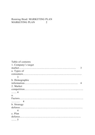 Running Head: MARKETING PLAN
MARKETING PLAN 2
Table of contents
1. Company’s target
market…………………………………………………………. 3
a. Types of
consumers……………………………………………………………
3
b. Demographic
information……………………………………………………... 4
2. Market
competition……………………………………………………………
…… 4
a.
Factors…………………………………………………………………
………. 4
b. Strategy
defense………………………………………………………………..
4
c. Plan
defense………………………………………………………………
…… 5
 