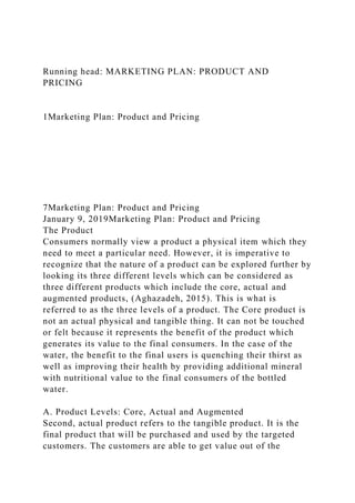 Running head: MARKETING PLAN: PRODUCT AND
PRICING
1Marketing Plan: Product and Pricing
7Marketing Plan: Product and Pricing
January 9, 2019Marketing Plan: Product and Pricing
The Product
Consumers normally view a product a physical item which they
need to meet a particular need. However, it is imperative to
recognize that the nature of a product can be explored further by
looking its three different levels which can be considered as
three different products which include the core, actual and
augmented products, (Aghazadeh, 2015). This is what is
referred to as the three levels of a product. The Core product is
not an actual physical and tangible thing. It can not be touched
or felt because it represents the benefit of the product which
generates its value to the final consumers. In the case of the
water, the benefit to the final users is quenching their thirst as
well as improving their health by providing additional mineral
with nutritional value to the final consumers of the bottled
water.
A. Product Levels: Core, Actual and Augmented
Second, actual product refers to the tangible product. It is the
final product that will be purchased and used by the targeted
customers. The customers are able to get value out of the
 