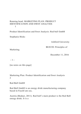 Running head: MARKETING PLAN: PRODUCT
IDENTIFICATION AND SWOT ANALYSIS
1
Product Identification and Swot Analysis: Red bull GmbH
Stephanie Hicks
Ashford University
BUS330: Principles of
Marketing
December 11, 2016
- 1 -
[no notes on this page]
Marketing Plan: Product Identification and Swot Analysis
2
Red Bull GmbH
Red Bull GmbH is an energy drink manufacturing company
based in Fuschl am see,
Austria (Bodner, 2011). Red bull’s main product is the Red Bull
energy drink. It is a
 
