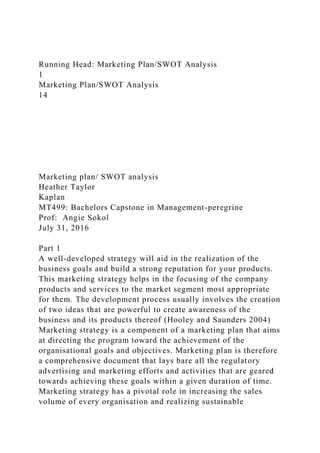 Running Head: Marketing Plan/SWOT Analysis
1
Marketing Plan/SWOT Analysis
14
Marketing plan/ SWOT analysis
Heather Taylor
Kaplan
MT499: Bachelors Capstone in Management-peregrine
Prof: Angie Sokol
July 31, 2016
Part 1
A well-developed strategy will aid in the realization of the
business goals and build a strong reputation for your products.
This marketing strategy helps in the focusing of the company
products and services to the market segment most appropriate
for them. The development process usually involves the creation
of two ideas that are powerful to create awareness of the
business and its products thereof (Hooley and Saunders 2004)
Marketing strategy is a component of a marketing plan that aims
at directing the program toward the achievement of the
organisational goals and objectives. Marketing plan is therefore
a comprehensive document that lays bare all the regulatory
advertising and marketing efforts and activities that are geared
towards achieving these goals within a given duration of time.
Marketing strategy has a pivotal role in increasing the sales
volume of every organisation and realizing sustainable
 