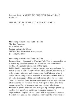 Running Head: MARKETING PRINCIPLE TO A PUBLIC
HEALTH 2
MARKETING PRINCIPLE TO A PUBLIC HEALTH
2
Marketing principle to a Public Health
Marilyn Tangonan
Dr. Charles Fail
Purdue University Global
MT209- Small Business Management
December 8, 2019
Marketing principle to a Public Health
Introduction Comment by Charles Fail: This is supposed to be
a marketing plan assignment for your own chosen business
model, nit a general discussion of the topic.
Public health, any other healthcare center can help enhance the
health status of various individuals. This, in turn, minimizes the
risks to more diseases and enhances self-sufficiency when it
comes to handling chronic diseases. It should be noted that not
all initiatives received the required market after its execution
out of the market front. Promotional services with high chances
of succeeding are the ones with a well-spoken basis that falls
under a specific environment that can support a business.
Successful promotions are also managed by strategic planning
models that have been subjected to several successive
improvements to give a final report which supports evaluation.
Health behaviors are best understood through the evaluation of
 