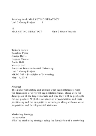 Running head: MARKETING STRATEGY
Unit 2 Group Project 1
11
MARKETING STRATEGY Unit 2 Group Project
Tamara Bailey
Rosalind Perez
Jessica Davis
Hannah Chenier
Annie Hall
Valerie Hall
American Intercontinental University
Unit 2 Group Project
MKTG 205 – Principles of Marketing
May 11, 2014
Abstract
This paper will define and explain what segmentation is with
the discussion of different segmentation bases, along with the
description of the target markets and why they will be profitable
for our product. With the introduction of competitors and their
positioning and the competitive advantages along with our value
proposition and developmental statement.
Marketing Strategy
Introduction
With the marketing strategy being the foundation of a marketing
 