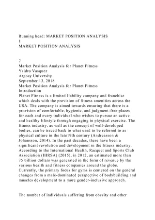 Running head: MARKET POSITION ANALYSIS
1
MARKET POSITION ANALYSIS
7
Market Position Analysis for Planet Fitness
Ysidro Vasquez
Argosy University
September 13, 2018
Market Position Analysis for Planet Fitness
Introduction
Planet Fitness is a limited liability company and franchise
which deals with the provision of fitness amenities across the
USA. The company is aimed towards ensuring that there is a
provision of comfortable, hygienic, and judgment-free places
for each and every individual who wishes to pursue an active
and healthy lifestyle through engaging in physical exercise. The
fitness industry, as well as the concept of well-developed
bodies, can be traced back to what used to be referred to as
physical culture in the late19th century (Andreasson &
Johansson, 2014). In the past decades, there have been a
significant revolution and development in the fitness industry.
According to the International Health, Racquet and Sports Club
Association (IHRSA) (2015), in 2012, an estimated more than
75 billion dollars was generated in the form of revenue by the
various health and fitness companies around the globe.
Currently, the primary focus for gyms is centered on the general
changes from a male-dominated perspective of bodybuilding and
muscles development to a more gender-inclusive approach.
The number of individuals suffering from obesity and other
 